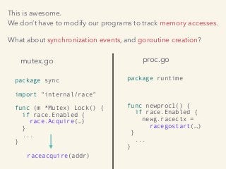 This is awesome.
We don’t have to modify our programs to track memory accesses.
package sync
import “internal/race"
func (m *Mutex) Lock() {
if race.Enabled {
race.Acquire(…)
}
...
}
raceacquire(addr)
mutex.go
package runtime
func newproc1() {
if race.Enabled {
newg.racectx =
racegostart(…)
}
...
}
proc.go
What about synchronization events, and goroutine creation?
 