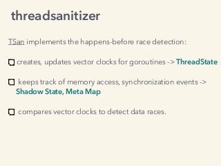 TSan implements the happens-before race detection: 
creates, updates vector clocks for goroutines -> ThreadState 
keeps track of memory access, synchronization events ->
Shadow State, Meta Map 
compares vector clocks to detect data races.
threadsanitizer
 