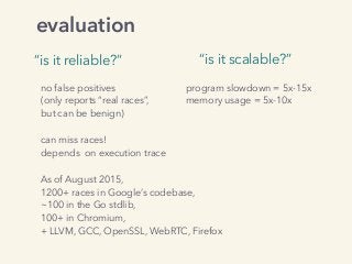 evaluation
“is it reliable?” “is it scalable?”
program slowdown = 5x-15x
memory usage = 5x-10x
no false positives
(only reports “real races”,
but can be benign)
can miss races!
depends on execution trace
 
As of August 2015,
1200+ races in Google’s codebase,
~100 in the Go stdlib, 
100+ in Chromium, 
+ LLVM, GCC, OpenSSL, WebRTC, Firefox
 