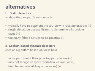 alternatives
I. Static detectors
analyze the program’s source code. 
• typically have to augment the source with race annotations (-)
• single detection pass sufﬁcient to determine all possible  
races (+)
• too many false positives to be practical (-) 
II. Lockset-based dynamic detectors
uses an algorithm based on locks held 
• more performant than pure happens-before (+)
• may not recognize synchronization via non-locks, 
like channels (would report as races) (-)
 