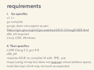 requirements
I. Go speciﬁcs
v1.1+
gc compiler
gccgo does not support as per:
https://gcc.gnu.org/ml/gcc-patches/2014-12/msg01828.html
x86_64 required
Linux, OSX, Windows
II. TSan speciﬁcs
LLVM Clang 3.2, gcc 4.8
x86_64
requires ASLR, so compile/ ld with -fPIE, -pie
maps (using mmap but does not reserve) virtual address space;
tools like top/ ulimit may not work as expected.
 