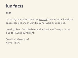fun facts
TSan
maps (by mmap but does not reserve) tons of virtual address
space; tools like top/ ulimit may not work as expected.
need: gdb -ex 'set disable-randomization off' --args ./a.out 
due to ASLR requirement. 
 
Deadlock detection?
Kernel TSan?
 