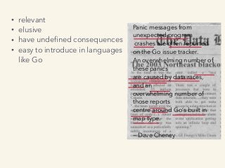 • relevant
• elusive
• have undeﬁned consequences
• easy to introduce in languages  
like Go
Panic messages from
unexpected program
crashes are often reported
on the Go issue tracker.
An overwhelming number of
these panics
are caused by data races,
and an
overwhelming number of
those reports
centre around Go’s built in
map type.
— Dave Cheney
 