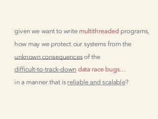 given we want to write multithreaded programs,
how may we protect our systems from the
unknown consequences of the
difﬁcult-to-track-down data race bugs…
in a manner that is reliable and scalable?
 