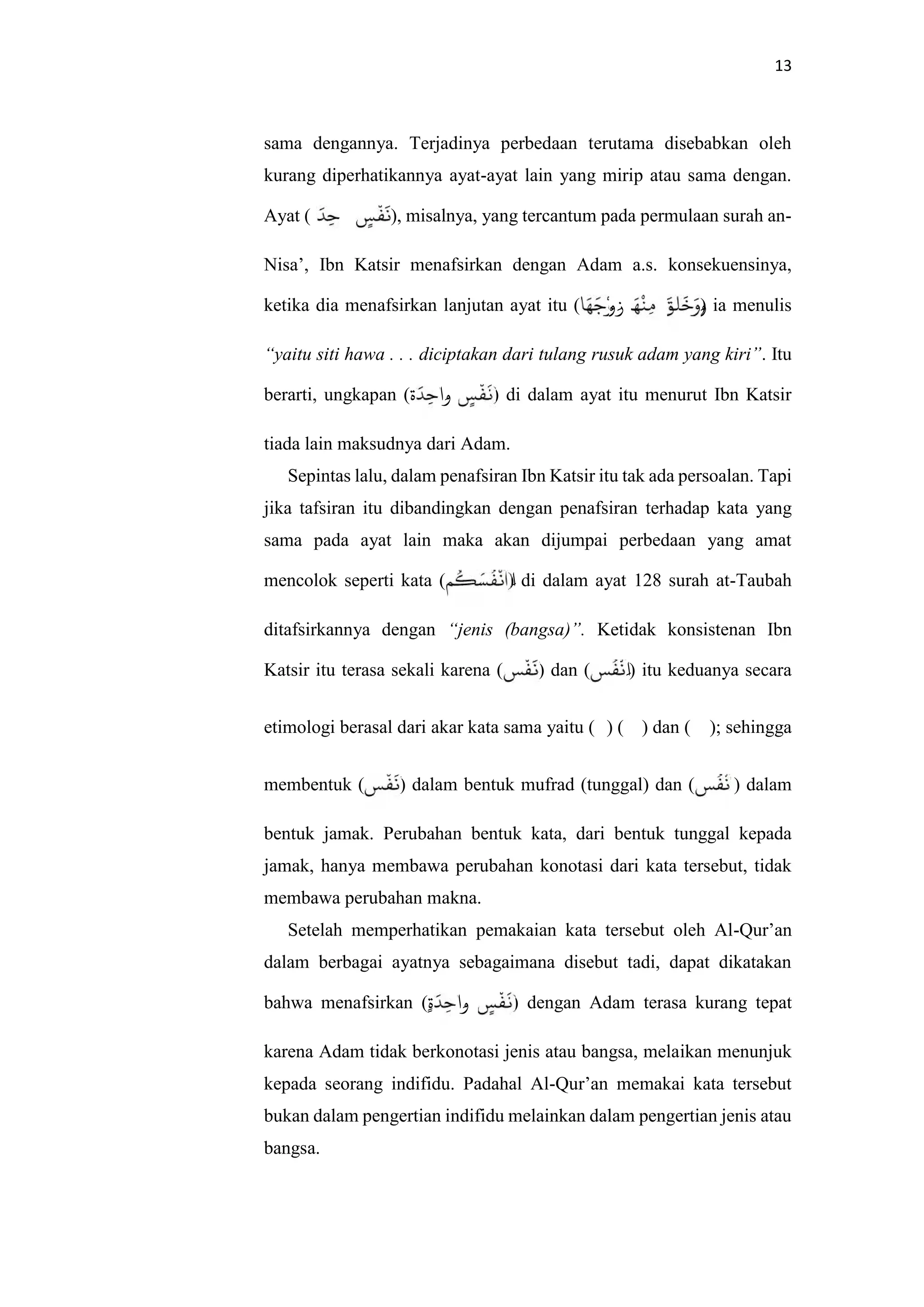 13
sama dengannya. Terjadinya perbedaan terutama disebabkan oleh
kurang diperhatikannya ayat-ayat lain yang mirip atau sama dengan.
Ayat ( ٍََْ‫و‬ِ ‫ا‬َ‫ة‬ ), misalnya, yang tercantum pada permulaan surah an-
Nisa’, Ibn Katsir menafsirkan dengan Adam a.s. konsekuensinya,
ketika dia menafsirkan lanjutan ayat itu ( َ َ ْ‫و‬َ‫ز‬ َ ْ ِ َ َ َ َ‫و‬) ia menulis
“yaitu siti hawa . . . diciptakan dari tulang rusuk adam yang kiri”. Itu
berarti, ungkapan (‫ة‬َ ِ ‫َا‬‫و‬ ٍ ْ َ ) di dalam ayat itu menurut Ibn Katsir
tiada lain maksudnya dari Adam.
Sepintas lalu, dalam penafsiran Ibn Katsir itu tak ada persoalan. Tapi
jika tafsiran itu dibandingkan dengan penafsiran terhadap kata yang
sama pada ayat lain maka akan dijumpai perbedaan yang amat
mencolok seperti kata ( ُ َ ُ ْ َ‫ا‬) di dalam ayat 128 surah at-Taubah
ditafsirkannya dengan “jenis (bangsa)”. Ketidak konsistenan Ibn
Katsir itu terasa sekali karena ( ْ َ ) dan ( ُ ْ َ‫ا‬) itu keduanya secara
etimologi berasal dari akar kata sama yaitu (‫ن‬) (‫ف‬) dan (‫س‬); sehingga
membentuk ( ْ َ ) dalam bentuk mufrad (tunggal) dan ( ُ ْ َ‫ا‬) dalam
bentuk jamak. Perubahan bentuk kata, dari bentuk tunggal kepada
jamak, hanya membawa perubahan konotasi dari kata tersebut, tidak
membawa perubahan makna.
Setelah memperhatikan pemakaian kata tersebut oleh Al-Qur’an
dalam berbagai ayatnya sebagaimana disebut tadi, dapat dikatakan
bahwa menafsirkan (ٍ‫ة‬َ ِ ‫َا‬‫و‬ ٍ ْ َ ) dengan Adam terasa kurang tepat
karena Adam tidak berkonotasi jenis atau bangsa, melaikan menunjuk
kepada seorang indifidu. Padahal Al-Qur’an memakai kata tersebut
bukan dalam pengertian indifidu melainkan dalam pengertian jenis atau
bangsa.
 