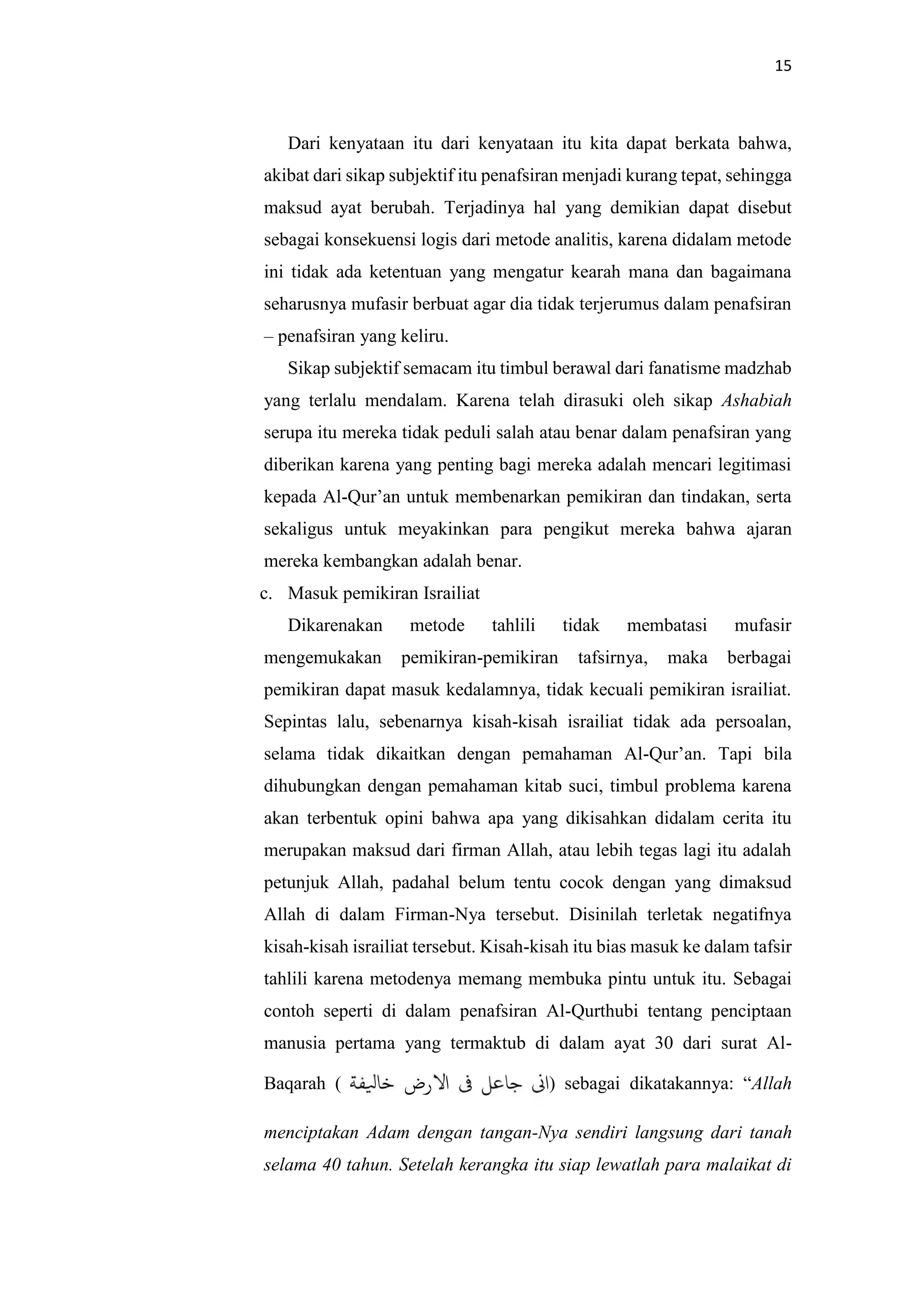 15
Dari kenyataan itu dari kenyataan itu kita dapat berkata bahwa,
akibat dari sikap subjektif itu penafsiran menjadi kurang tepat, sehingga
maksud ayat berubah. Terjadinya hal yang demikian dapat disebut
sebagai konsekuensi logis dari metode analitis, karena didalam metode
ini tidak ada ketentuan yang mengatur kearah mana dan bagaimana
seharusnya mufasir berbuat agar dia tidak terjerumus dalam penafsiran
– penafsiran yang keliru.
Sikap subjektif semacam itu timbul berawal dari fanatisme madzhab
yang terlalu mendalam. Karena telah dirasuki oleh sikap Ashabiah
serupa itu mereka tidak peduli salah atau benar dalam penafsiran yang
diberikan karena yang penting bagi mereka adalah mencari legitimasi
kepada Al-Qur’an untuk membenarkan pemikiran dan tindakan, serta
sekaligus untuk meyakinkan para pengikut mereka bahwa ajaran
mereka kembangkan adalah benar.
c. Masuk pemikiran Israiliat
Dikarenakan metode tahlili tidak membatasi mufasir
mengemukakan pemikiran-pemikiran tafsirnya, maka berbagai
pemikiran dapat masuk kedalamnya, tidak kecuali pemikiran israiliat.
Sepintas lalu, sebenarnya kisah-kisah israiliat tidak ada persoalan,
selama tidak dikaitkan dengan pemahaman Al-Qur’an. Tapi bila
dihubungkan dengan pemahaman kitab suci, timbul problema karena
akan terbentuk opini bahwa apa yang dikisahkan didalam cerita itu
merupakan maksud dari firman Allah, atau lebih tegas lagi itu adalah
petunjuk Allah, padahal belum tentu cocok dengan yang dimaksud
Allah di dalam Firman-Nya tersebut. Disinilah terletak negatifnya
kisah-kisah israiliat tersebut. Kisah-kisah itu bias masuk ke dalam tafsir
tahlili karena metodenya memang membuka pintu untuk itu. Sebagai
contoh seperti di dalam penafsiran Al-Qurthubi tentang penciptaan
manusia pertama yang termaktub di dalam ayat 30 dari surat Al-
Baqarah ( ‫رض‬ ‫ا‬ ‫ا‬) sebagai dikatakannya: “Allah
menciptakan Adam dengan tangan-Nya sendiri langsung dari tanah
selama 40 tahun. Setelah kerangka itu siap lewatlah para malaikat di
 
