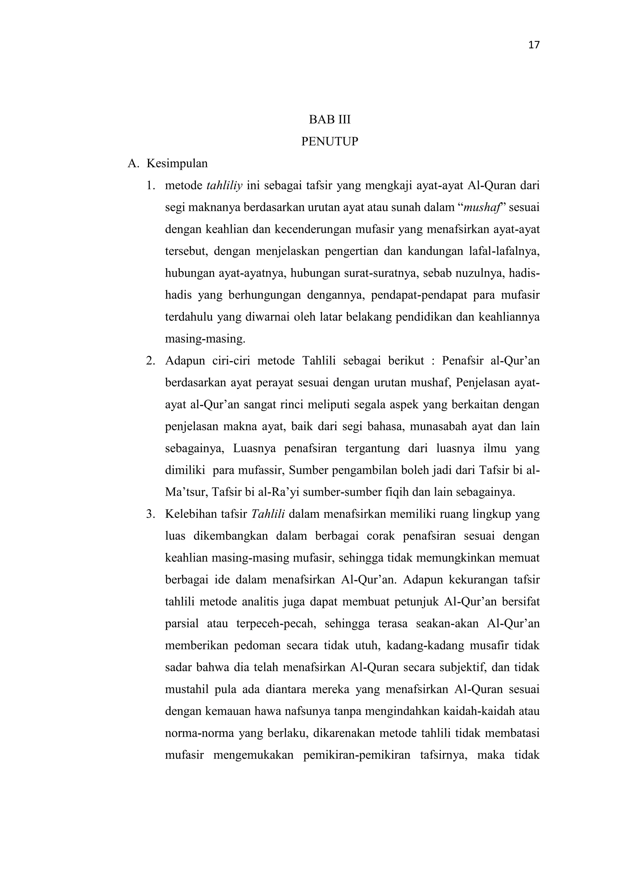 17
BAB III
PENUTUP
A. Kesimpulan
1. metode tahliliy ini sebagai tafsir yang mengkaji ayat-ayat Al-Quran dari
segi maknanya berdasarkan urutan ayat atau sunah dalam “mushaf” sesuai
dengan keahlian dan kecenderungan mufasir yang menafsirkan ayat-ayat
tersebut, dengan menjelaskan pengertian dan kandungan lafal-lafalnya,
hubungan ayat-ayatnya, hubungan surat-suratnya, sebab nuzulnya, hadis-
hadis yang berhungungan dengannya, pendapat-pendapat para mufasir
terdahulu yang diwarnai oleh latar belakang pendidikan dan keahliannya
masing-masing.
2. Adapun ciri-ciri metode Tahlili sebagai berikut : Penafsir al-Qur’an
berdasarkan ayat perayat sesuai dengan urutan mushaf, Penjelasan ayat-
ayat al-Qur’an sangat rinci meliputi segala aspek yang berkaitan dengan
penjelasan makna ayat, baik dari segi bahasa, munasabah ayat dan lain
sebagainya, Luasnya penafsiran tergantung dari luasnya ilmu yang
dimiliki para mufassir, Sumber pengambilan boleh jadi dari Tafsir bi al-
Ma’tsur, Tafsir bi al-Ra’yi sumber-sumber fiqih dan lain sebagainya.
3. Kelebihan tafsir Tahlili dalam menafsirkan memiliki ruang lingkup yang
luas dikembangkan dalam berbagai corak penafsiran sesuai dengan
keahlian masing-masing mufasir, sehingga tidak memungkinkan memuat
berbagai ide dalam menafsirkan Al-Qur’an. Adapun kekurangan tafsir
tahlili metode analitis juga dapat membuat petunjuk Al-Qur’an bersifat
parsial atau terpeceh-pecah, sehingga terasa seakan-akan Al-Qur’an
memberikan pedoman secara tidak utuh, kadang-kadang musafir tidak
sadar bahwa dia telah menafsirkan Al-Quran secara subjektif, dan tidak
mustahil pula ada diantara mereka yang menafsirkan Al-Quran sesuai
dengan kemauan hawa nafsunya tanpa mengindahkan kaidah-kaidah atau
norma-norma yang berlaku, dikarenakan metode tahlili tidak membatasi
mufasir mengemukakan pemikiran-pemikiran tafsirnya, maka tidak
 