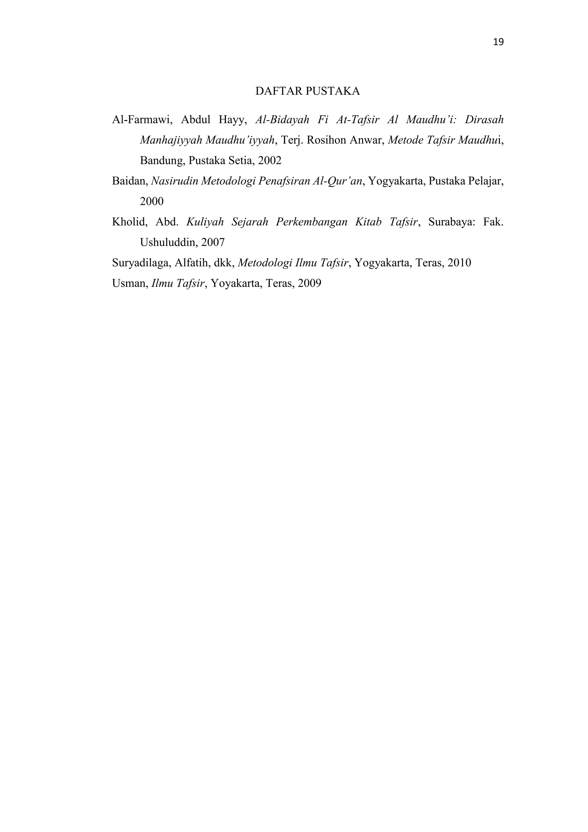 19
DAFTAR PUSTAKA
Al-Farmawi, Abdul Hayy, Al-Bidayah Fi At-Tafsir Al Maudhu’i: Dirasah
Manhajiyyah Maudhu’iyyah, Terj. Rosihon Anwar, Metode Tafsir Maudhui,
Bandung, Pustaka Setia, 2002
Baidan, Nasirudin Metodologi Penafsiran Al-Qur’an, Yogyakarta, Pustaka Pelajar,
2000
Kholid, Abd. Kuliyah Sejarah Perkembangan Kitab Tafsir, Surabaya: Fak.
Ushuluddin, 2007
Suryadilaga, Alfatih, dkk, Metodologi Ilmu Tafsir, Yogyakarta, Teras, 2010
Usman, Ilmu Tafsir, Yoyakarta, Teras, 2009
 