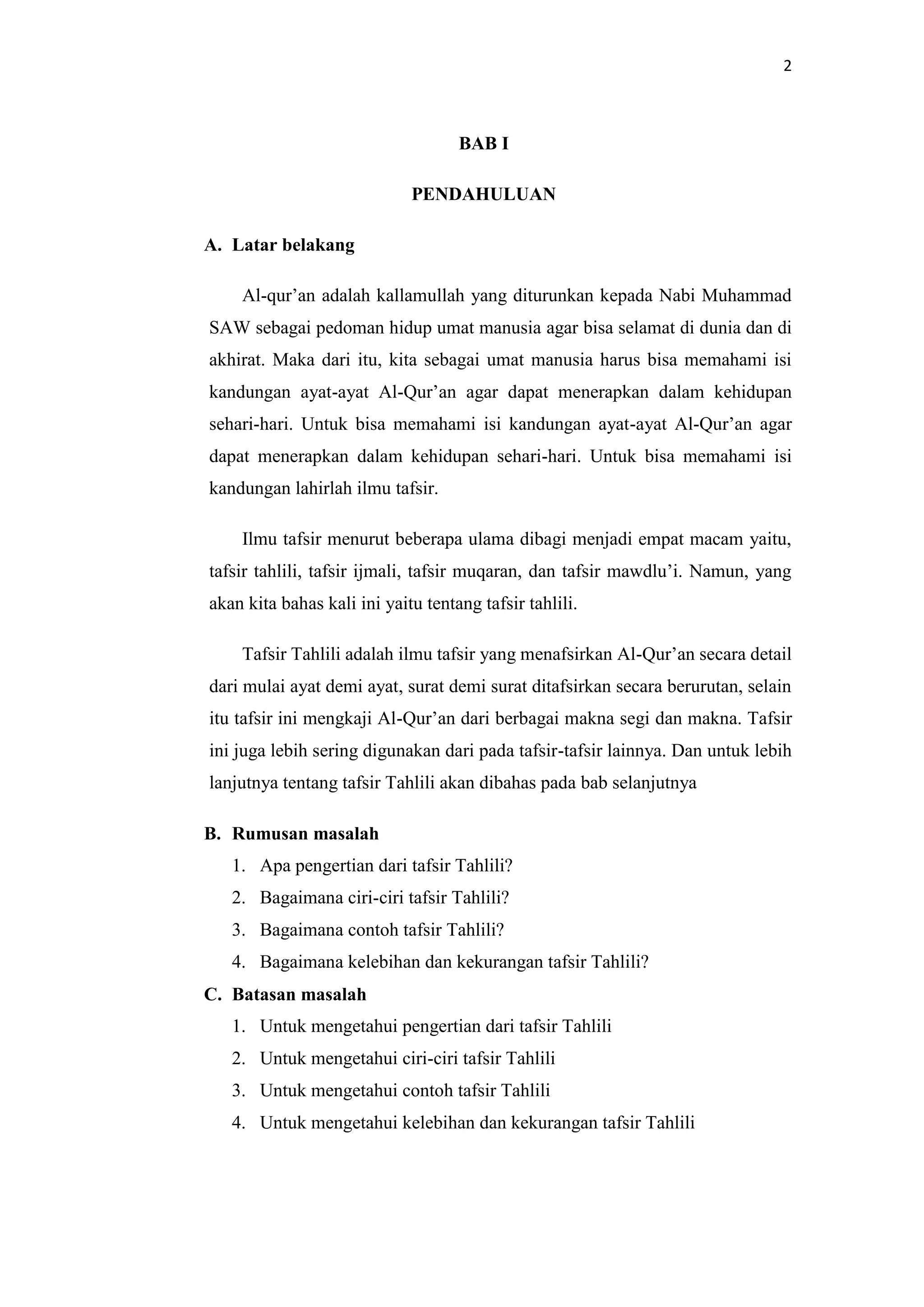 2
BAB I
PENDAHULUAN
A. Latar belakang
Al-qur’an adalah kallamullah yang diturunkan kepada Nabi Muhammad
SAW sebagai pedoman hidup umat manusia agar bisa selamat di dunia dan di
akhirat. Maka dari itu, kita sebagai umat manusia harus bisa memahami isi
kandungan ayat-ayat Al-Qur’an agar dapat menerapkan dalam kehidupan
sehari-hari. Untuk bisa memahami isi kandungan ayat-ayat Al-Qur’an agar
dapat menerapkan dalam kehidupan sehari-hari. Untuk bisa memahami isi
kandungan lahirlah ilmu tafsir.
Ilmu tafsir menurut beberapa ulama dibagi menjadi empat macam yaitu,
tafsir tahlili, tafsir ijmali, tafsir muqaran, dan tafsir mawdlu’i. Namun, yang
akan kita bahas kali ini yaitu tentang tafsir tahlili.
Tafsir Tahlili adalah ilmu tafsir yang menafsirkan Al-Qur’an secara detail
dari mulai ayat demi ayat, surat demi surat ditafsirkan secara berurutan, selain
itu tafsir ini mengkaji Al-Qur’an dari berbagai makna segi dan makna. Tafsir
ini juga lebih sering digunakan dari pada tafsir-tafsir lainnya. Dan untuk lebih
lanjutnya tentang tafsir Tahlili akan dibahas pada bab selanjutnya
B. Rumusan masalah
1. Apa pengertian dari tafsir Tahlili?
2. Bagaimana ciri-ciri tafsir Tahlili?
3. Bagaimana contoh tafsir Tahlili?
4. Bagaimana kelebihan dan kekurangan tafsir Tahlili?
C. Batasan masalah
1. Untuk mengetahui pengertian dari tafsir Tahlili
2. Untuk mengetahui ciri-ciri tafsir Tahlili
3. Untuk mengetahui contoh tafsir Tahlili
4. Untuk mengetahui kelebihan dan kekurangan tafsir Tahlili
 