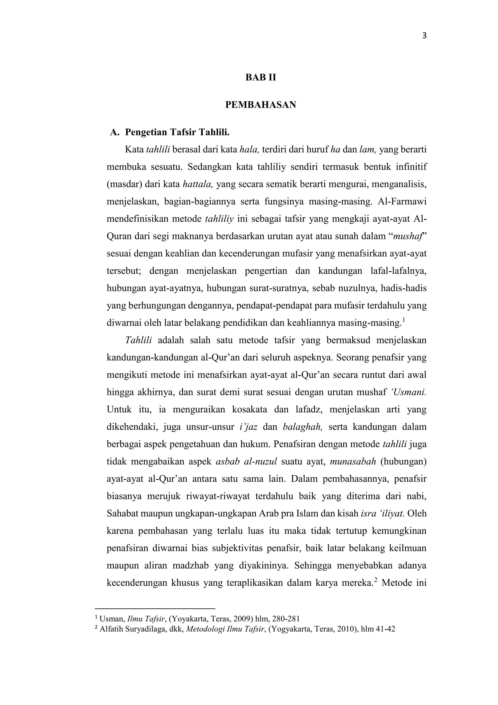3
BAB II
PEMBAHASAN
A. Pengetian Tafsir Tahlili.
Kata tahlili berasal dari kata hala, terdiri dari huruf ha dan lam, yang berarti
membuka sesuatu. Sedangkan kata tahliliy sendiri termasuk bentuk infinitif
(masdar) dari kata hattala, yang secara sematik berarti mengurai, menganalisis,
menjelaskan, bagian-bagiannya serta fungsinya masing-masing. Al-Farmawi
mendefinisikan metode tahliliy ini sebagai tafsir yang mengkaji ayat-ayat Al-
Quran dari segi maknanya berdasarkan urutan ayat atau sunah dalam “mushaf”
sesuai dengan keahlian dan kecenderungan mufasir yang menafsirkan ayat-ayat
tersebut; dengan menjelaskan pengertian dan kandungan lafal-lafalnya,
hubungan ayat-ayatnya, hubungan surat-suratnya, sebab nuzulnya, hadis-hadis
yang berhungungan dengannya, pendapat-pendapat para mufasir terdahulu yang
diwarnai oleh latar belakang pendidikan dan keahliannya masing-masing.1
Tahlili adalah salah satu metode tafsir yang bermaksud menjelaskan
kandungan-kandungan al-Qur’an dari seluruh aspeknya. Seorang penafsir yang
mengikuti metode ini menafsirkan ayat-ayat al-Qur’an secara runtut dari awal
hingga akhirnya, dan surat demi surat sesuai dengan urutan mushaf ‘Usmani.
Untuk itu, ia menguraikan kosakata dan lafadz, menjelaskan arti yang
dikehendaki, juga unsur-unsur i’jaz dan balaghah, serta kandungan dalam
berbagai aspek pengetahuan dan hukum. Penafsiran dengan metode tahlili juga
tidak mengabaikan aspek asbab al-nuzul suatu ayat, munasabah (hubungan)
ayat-ayat al-Qur’an antara satu sama lain. Dalam pembahasannya, penafsir
biasanya merujuk riwayat-riwayat terdahulu baik yang diterima dari nabi,
Sahabat maupun ungkapan-ungkapan Arab pra Islam dan kisah isra ‘iliyat. Oleh
karena pembahasan yang terlalu luas itu maka tidak tertutup kemungkinan
penafsiran diwarnai bias subjektivitas penafsir, baik latar belakang keilmuan
maupun aliran madzhab yang diyakininya. Sehingga menyebabkan adanya
kecenderungan khusus yang teraplikasikan dalam karya mereka.2
Metode ini
1
Usman, Ilmu Tafsir, (Yoyakarta, Teras, 2009) hlm, 280-281
2
Alfatih Suryadilaga, dkk, Metodologi Ilmu Tafsir, (Yogyakarta, Teras, 2010), hlm 41-42
 