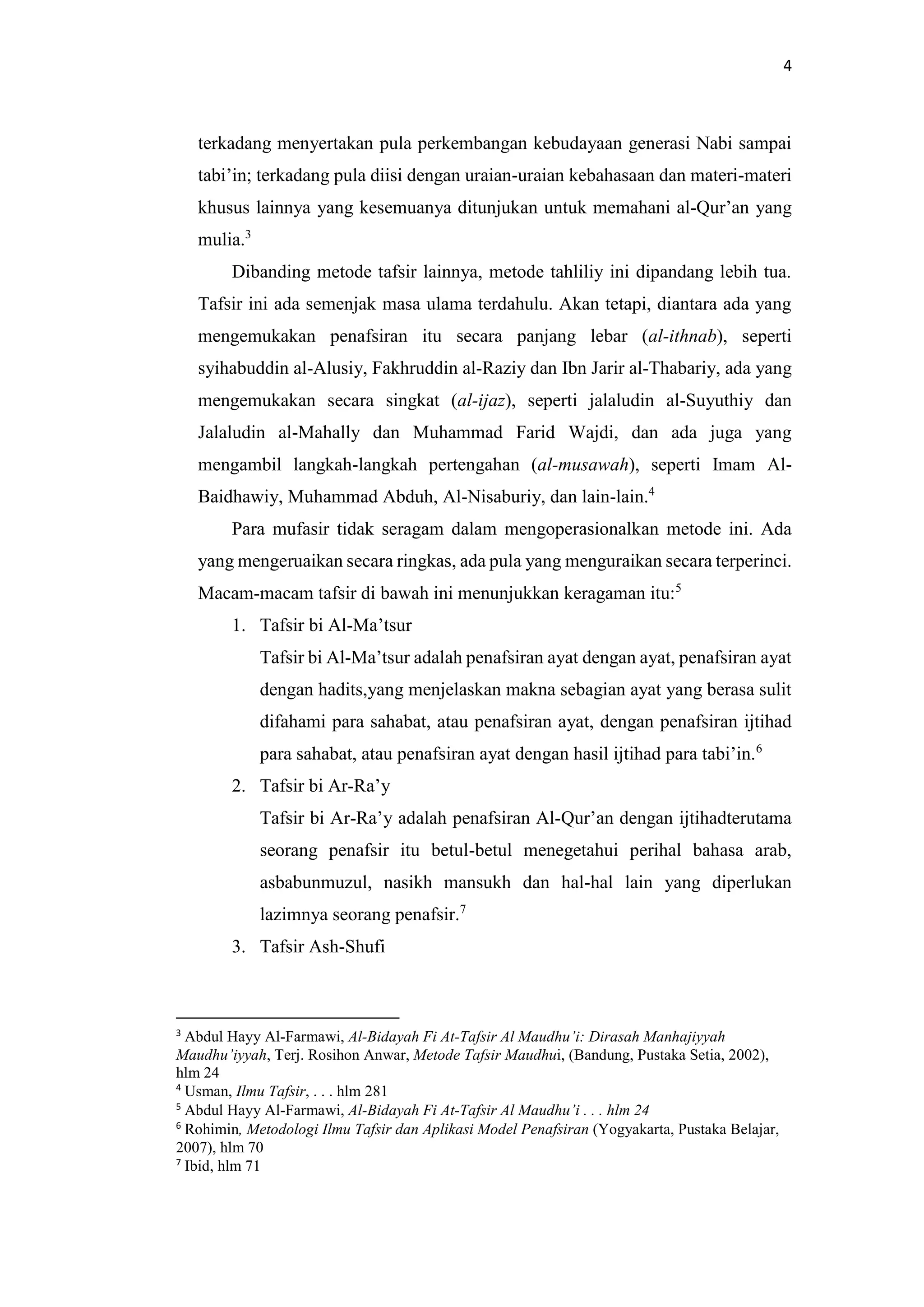 4
terkadang menyertakan pula perkembangan kebudayaan generasi Nabi sampai
tabi’in; terkadang pula diisi dengan uraian-uraian kebahasaan dan materi-materi
khusus lainnya yang kesemuanya ditunjukan untuk memahani al-Qur’an yang
mulia.3
Dibanding metode tafsir lainnya, metode tahliliy ini dipandang lebih tua.
Tafsir ini ada semenjak masa ulama terdahulu. Akan tetapi, diantara ada yang
mengemukakan penafsiran itu secara panjang lebar (al-ithnab), seperti
syihabuddin al-Alusiy, Fakhruddin al-Raziy dan Ibn Jarir al-Thabariy, ada yang
mengemukakan secara singkat (al-ijaz), seperti jalaludin al-Suyuthiy dan
Jalaludin al-Mahally dan Muhammad Farid Wajdi, dan ada juga yang
mengambil langkah-langkah pertengahan (al-musawah), seperti Imam Al-
Baidhawiy, Muhammad Abduh, Al-Nisaburiy, dan lain-lain.4
Para mufasir tidak seragam dalam mengoperasionalkan metode ini. Ada
yang mengeruaikan secara ringkas, ada pula yang menguraikan secara terperinci.
Macam-macam tafsir di bawah ini menunjukkan keragaman itu:5
1. Tafsir bi Al-Ma’tsur
Tafsir bi Al-Ma’tsur adalah penafsiran ayat dengan ayat, penafsiran ayat
dengan hadits,yang menjelaskan makna sebagian ayat yang berasa sulit
difahami para sahabat, atau penafsiran ayat, dengan penafsiran ijtihad
para sahabat, atau penafsiran ayat dengan hasil ijtihad para tabi’in.6
2. Tafsir bi Ar-Ra’y
Tafsir bi Ar-Ra’y adalah penafsiran Al-Qur’an dengan ijtihadterutama
seorang penafsir itu betul-betul menegetahui perihal bahasa arab,
asbabunmuzul, nasikh mansukh dan hal-hal lain yang diperlukan
lazimnya seorang penafsir.7
3. Tafsir Ash-Shufi
3
Abdul Hayy Al-Farmawi, Al-Bidayah Fi At-Tafsir Al Maudhu’i: Dirasah Manhajiyyah
Maudhu’iyyah, Terj. Rosihon Anwar, Metode Tafsir Maudhui, (Bandung, Pustaka Setia, 2002),
hlm 24
4
Usman, Ilmu Tafsir, . . . hlm 281
5
Abdul Hayy Al-Farmawi, Al-Bidayah Fi At-Tafsir Al Maudhu’i . . . hlm 24
6
Rohimin, Metodologi Ilmu Tafsir dan Aplikasi Model Penafsiran (Yogyakarta, Pustaka Belajar,
2007), hlm 70
7
Ibid, hlm 71
 