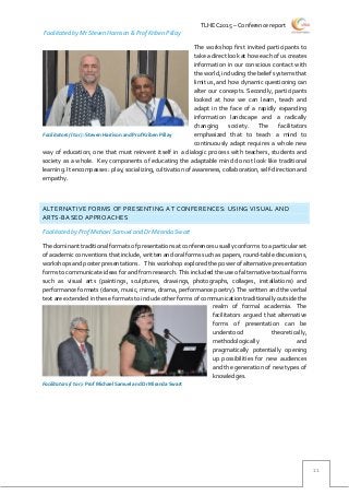 TLHEC2015 – Conference report
11
Facilitated by Mr Steven Harrison & Prof Kriben Pillay
The workshop first invited participants to
take a direct look at how each of us creates
information in our conscious contact with
the world, including the belief systems that
limit us, and how dynamic questioning can
alter our concepts. Secondly, participants
looked at how we can learn, teach and
adapt in the face of a rapidly expanding
information landscape and a radically
changing society. The facilitators
emphasized that to teach a mind to
continuously adapt requires a whole new
way of education; one that must reinvent itself in a dialogic process with teachers, students and
society as a whole. Key components of educating the adaptable mind do not look like traditional
learning. It encompasses: play, socializing, cultivation of awareness, collaboration, self-direction and
empathy.
ALTERNATIVE FORMS OF PRESENTING AT CONFERENCES: USING VISUAL AND
ARTS-BASED APPROACHES
Facilitated by Prof Michael Samuel and Dr Miranda Swart
The dominant traditional formats of presentations at conferences usually conforms to a particular set
ofacademicconventionsthat include, written andoralformssuch as papers,round-table discussions,
workshops and poster presentations. This workshop explored the power of alternative presentation
forms to communicate ideas for and from research. This included the use of alternative textual forms
such as visual arts (paintings, sculptures, drawings, photographs, collages, installations) and
performance formats (dance, music, mime, drama, performance poetry). The written and the verbal
text are extended in these formats to include other forms of communication traditionally outside the
realm of formal academia. The
facilitators argued that alternative
forms of presentation can be
understood theoretically,
methodologically and
pragmatically potentially opening
up possibilities for new audiences
and the generation of new types of
knowledges.
Facilitators (l to r): Steven Harrison and Prof Kriben Pillay
Facilitators (l to r): Prof Michael Samuel and Dr Miranda Swart
 