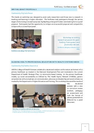 TLHEC2015 – Conference report
12
WRITING GRANT PROPOSALS
Facilitated by Prof Julia Preece
This hands-on workshop was designed to assist early researchers (and those new to research in
teaching and learning) in higher education. The facilitator took participants through the various
stages of structuring a research proposal, highlighting what grant funderswere looking for in a ‘good’
proposal. Participants had the opportunity to critique an unsuccessful proposal and compare this
critique with a successful proposal.
ALIGNING HEALTH PROFESSIONAL EDUCATION WITH HEALTH SYSTEMS NEEDS
Facilitated by Prof Sabiha Essack et al.
UKZN’s College of Health Sciences undertook a situational analysis on the nature and extent of (1)
primary healthcare as mooted in the National Development Plan and translated in the current
Department of Health Strategic Plan, (2) community-based training (in the primary healthcare
model), (3) social accountability as defined by The Health Equity Network (THENet), generic
competencies with an emphasis on communication, advocacy and leadership and social cohesion as
mooted by the Department of Higher Education and Training. This workshop discussed the results of
the situational
analysis with a view
to curriculum review
(content, pedagogy
an assessment) and
took the format of
plenary presentations
followed by a panel
discussion.
Workshop on writing
research proposals for grant
funding. Participatory and
practically relevant.
Conference delegate, evaluation form
ID#9
Wokshop on health preofessional education.
Panelists (l to r): Prof Sabiha Esaack, Dr Thirusha Naidoo, Dr Bernhard Gaede, Dr Laura Campbell, Dr
Frasia Oosthuizen, Dr Penny Flack and Dr Margaret Matthews
Facilitator (standing): Prof Julia Preece
 