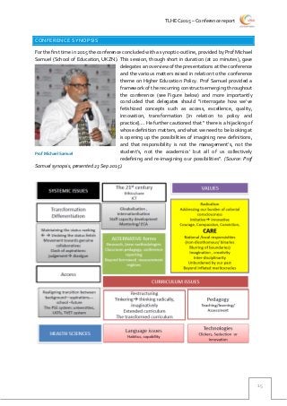 TLHEC2015 – Conference report
15
CONFERENCE SYNOPSIS
For the first time in 2015 the conference concluded with a synoptic-outline, provided by Prof Michael
Samuel (School of Education, UKZN). This session, though short in duration (at 20 minutes), gave
delegates an overview of the presentations at the conference
and the various matters raised in relation to the conference
theme on Higher Education Policy. Prof Samuel provided a
framework of the recurring constructs emerging throughout
the conference (see Figure below) and more importantly
concluded that delegates should “interrogate how we’ve
fetishized concepts such as access, excellence, quality,
innovation, transformation [in relation to policy and
practice]…. He further cautioned that “ there is a hijacking of
whose definition matters, and what we need to be looking at
is opening up the possibilities of imagining new definitions,
and that responsibility is not the management’s, not the
student’s, not the academics’ but all of us collectively
redefining and re-imagining our possibilities”. (Source: Prof
Samuel synopsis, presented 23 Sep 2015).
Prof Michael Samuel
 