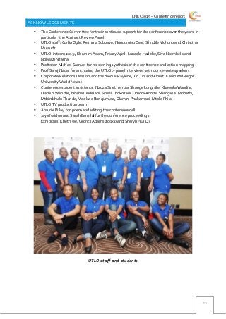 TLHEC2015 – Conference report
22
ACKNOWLEDGEMENTS
 The Conference Committee for their continued support for the conference over the years, in
particular the Abstract Review Panel
 UTLO staff: Corlia Ogle, Reshma Subbaye, Nondumiso Cele, Silindile Mchunu and Christina
Mulaudzi
 UTLO interns 2015:, Ebrahim Adam, Tracey April, Lungelo Hadebe, Siya Ntombela and
Nolwazi Nzama
 Professor Michael Samuel for his sterling synthesis of the conference and action mapping
 Prof Saroj Nadar for anchoring the UTLOtv panel interviews with our keynote speakers
 Corporate Relations Division and the media: Raylene, Tin Tin and Albert. Karen McGregor
University World News)
 Conference student assistants: Nzuza Sinethemba, Shange Lungisile, Khawula Wandile,
Dlamini Wandile, Ndaba Lindelani, Sibiya Thokozani, Obiora Arinze, Shangase Mphathi,
Mthimkhulu Thanda, Mdokwe Bongumusa, Dlamini Phakamani, Mtolo Phila
 UTLO TV production team
 Ansurie Pillay for poem and editing the conference call
 Jaya Naidoo and Sarah Bansilal for the conference proceedings
 Exhibitors: Khethiwe, Cedric (Adams Books) and Sheryl (HETD)
UTLO staff and students
 