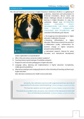 TLHEC2015 – Conference report
2
INTRODUCTION
The Annual Teaching and Learning in Higher Education Conference (TLHEC) is a gathering of
academics, researchers and policymakers to
showcase innovations, discuss issues and
debate challenges relevant to teaching and
learning in Higher Education. In 2015, the
conference theme was RE-IMAGINING
HIGHER EDUCATION POLICY
IMPLEMENTATION: CAN POLICY LEARN
FROM PRACTICE? COMPLEXITIES,
CHALLENGES AND POSSIBILITIES, and
consisted of the following sub-themes:
1. Re-imagining internationalisation in higher
education: Implications for praxis
2. Revisiting differentiation in higher
education. What have we learnt from practice?
3. Collaborative quality enhancement for
systemic change in higher education:
prospects and possibilities
4. Institutional research: Catalyst for policy
formation and institutional development
and/or capitulation to corporatisation?
5. Who is the 21st century university student / academic?
6. Teaching & learning technologies: Possibilities and perils
7. Responsive and innovative pedagogies in higher education
8. Language policy, planning and implementation in higher education: Complexities,
challenges and possibilities
9. Alternative paradigms and emerging directions in the scholarship of teaching and learning in
higher education
10. New directions and advances in health sciences education
Generally, the conference was very well-organised and there were lots of
opportunities for discussion and networking. Conference delegate, evaluation form ID#3
The keynote speakers were very good. Conference delegate, evaluation form ID#12
The plenaries provided broad overviews, nice contrast to the (necessarily) restricted
focus of individual presentations.Conference delegate, evaluation form ID#44
 