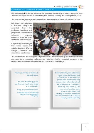 TLHEC2015 – Conference report
3
CONFERENCE ATTENDANCE AND PARTICIPATION
UKZN’s 9th annual TLHEC was held at the Elangeni Hotel, Durban; from the 21-23 September 2015.
The event was organised and co-ordinated by the University Teaching and Learning Office (UTLO).
This year 281 delegates registered to attend the conference from across South Africa and abroad.
In this report, the conference
is evaluated using data
generated from the
conference handbook and
programme, administrative
databases, registers,
evaluation forms and post-
conference email messages.
It is generally acknowledged
that various sectors and
stakeholders bring differing
strengths, resources and
capacities to a conference.
This variety enables the development of policies and the dissemination of specialized research which
addresses higher education challenges and priorities. Another important outcome is the
development of transnational research networks and institutional linkages.
Some of the keynote addresses
were very enlightening and
informative. The interactive
panels were most interesting
because they offered practical
and usable advice in research,
teaching, and learning. The
most useful sessions were
those which offered real
strategies for implementation
in our current context. Conference
delegate, evaluation form ID#4
Thank you for the invitation. It
was a pleasure.
It is an outstandingly good
conference, rivalling anything
else in the field.
Keep up the splendid work.
Prof Narend Baijnath, CHE (Keynote
speaker, email correspondence
28/09/2015)
 