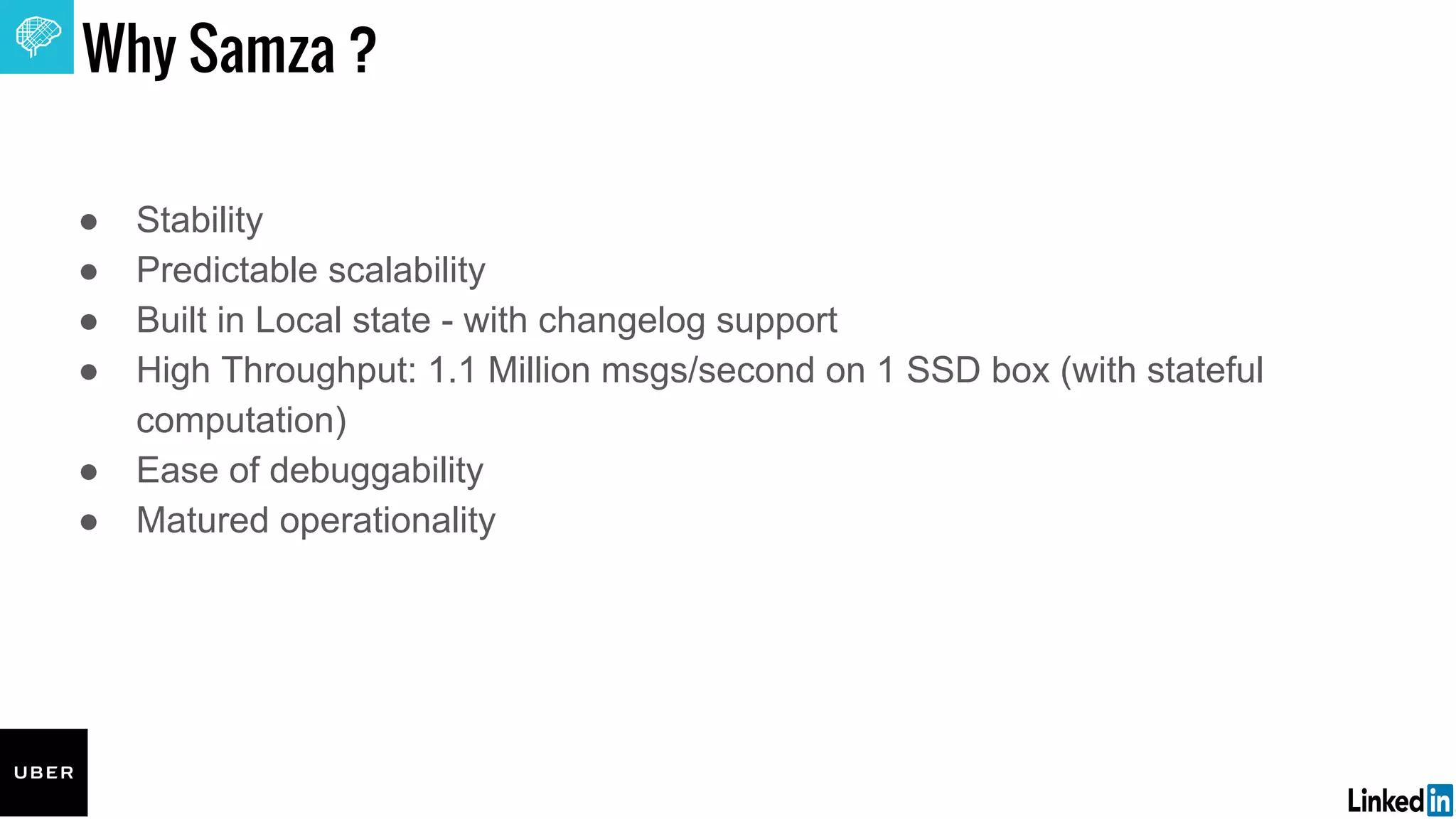 Edit or delete footer text in Master ipsandella doloreium dem isciame ndaestia nessed
quibus aut hiligenet ut ea debisci eturiate poresti vid min core, vercidigent.
Why Samza ?
● Stability
● Predictable scalability
● Built in Local state - with changelog support
● High Throughput: 1.1 Million msgs/second on 1 SSD box (with stateful
computation)
● Ease of debuggability
● Matured operationality
 
