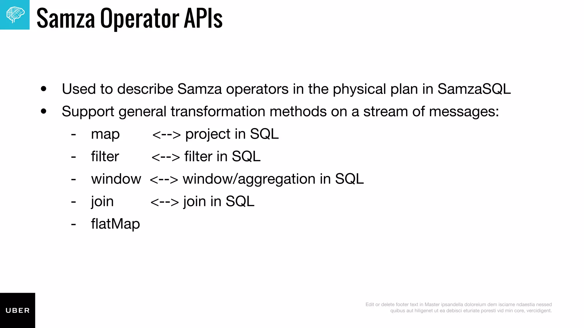 Edit or delete footer text in Master ipsandella doloreium dem isciame ndaestia nessed
quibus aut hiligenet ut ea debisci eturiate poresti vid min core, vercidigent.
Samza Operator APIs
• Used to describe Samza operators in the physical plan in SamzaSQL
• Support general transformation methods on a stream of messages:
‐ map <--> project in SQL
‐ filter <--> filter in SQL
‐ window <--> window/aggregation in SQL
‐ join <--> join in SQL
‐ flatMap
 