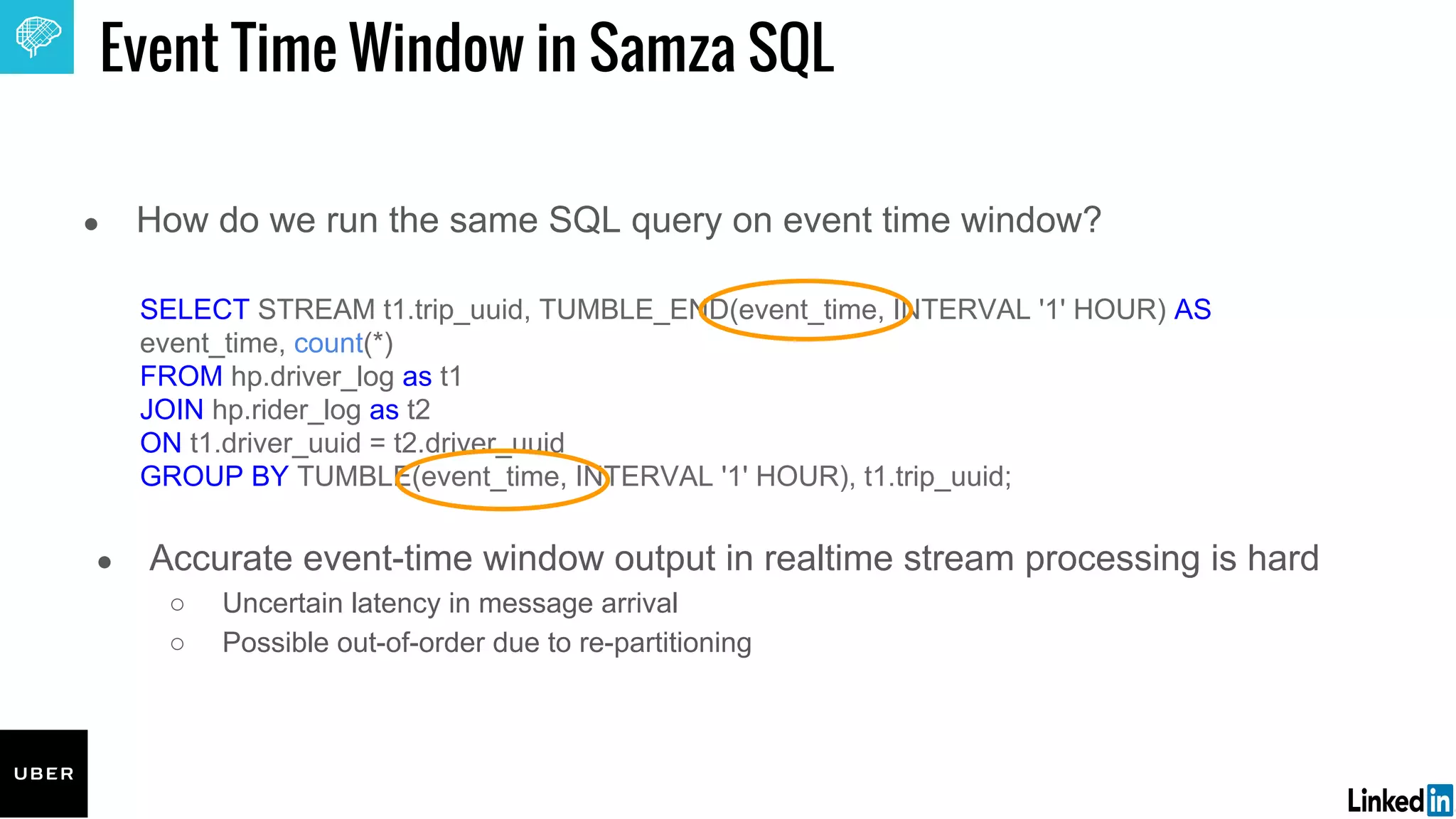 ● How do we run the same SQL query on event time window?
SELECT STREAM t1.trip_uuid, TUMBLE_END(event_time, INTERVAL '1' HOUR) AS
event_time, count(*)
FROM hp.driver_log as t1
JOIN hp.rider_log as t2
ON t1.driver_uuid = t2.driver_uuid
GROUP BY TUMBLE(event_time, INTERVAL '1' HOUR), t1.trip_uuid;
Event Time Window in Samza SQL
● Accurate event-time window output in realtime stream processing is hard
○ Uncertain latency in message arrival
○ Possible out-of-order due to re-partitioning
 