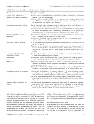 right to be respected were well represented. The process of AD
was described as being connected with visible destructiveness
and problematic behaviour, and the meaning of protecting
residents’ feelings that they were of value, for example by
discretely providing help and sheltering them from disres-
pectful treatment from others, was stressed. The meaning of
looking for residents’ personalities was stressed. The text
revealed how their personal characteristics, over time, had
become evident to care providers. The importance of providing
residents with the chance to preserve their external appearance
was also expressed, for example in being dressed in line with
their previous style, andhavingtheir hairdonein theusual way.
Accepting residents’ ways of being
An acceptance of the way residents spoke and acted was
expressed, as was the intention to make them feel accepted
and allowed to be just as they were. The text revealed that
care providers, as part of the daily activities, talked about and
Table 1 Caring aspects identiﬁed, presented with examples of original meaning units
Themes Examples of original text
Viewing dignity and striving to
preserve a sense of self in the resident
It’s about respect, and I want them to live as good life as possible. It’s their right. It’s about treating
others as I want to be treated myself
I have to ﬁnd their personality, and ﬁgure out how they want to be treated, even if they cannot
speak. We learn a lot about the women’s previous lives from their relatives. They often start to
tell spontaneously, and they don’t mind us asking
Accepting the resident’s way of being Even if their talking sounds confusing to me, it’s of importance to them. Often I think they are
dealing with old events that are not ﬁnished in their minds
One of the women often thinks that she is on a bus. We try to tell her where she is, but sometimes
she hesitates to believe what we say. Then it’s better to let her go on with her bursting than
arguing pointlessly. She doesn’t bother anyone, and she seems to feel happy with it
Sharing everyday life in a sense
of nearness
It’s very positive to work in such a small unit. One becomes familiar with each other in a special
way. It’s possible to ﬁnd out how to care for each of them
It’s not always about doing things. An important part of the care is the community. We sit
together, and they can rest. They feel well
Encouraging a sense of belonging In the mornings we usually drink coffee in the kitchen together before they are dressed for the day,
like they are used to
They often return to talk about their mother, and they don’t want to hear that she’s not alive, it’s
the same about the husband, and other family members. But the mother means something in
particular. She’s always been there, as a means of safety, as someone to lean on, that’s what
I believe
Adjusting oneself to the resident
and striving for mutual
understanding
Not always, but mostly I can see what her agony stands for even she can’t tell. It’s not the same
if hungry, tired, or if having pain, for example
It’s the present moment that counts, that’s how I reason. The main thing is that the situation
is good when experiencing it, even if soon forgotten....I have to adjust to their rhythm
Offering relief They are in great need of help, and to me it’s essential not to give help such that they feel
humiliated and not to call attention to the things they do wrong…I have to do my very best to be
their memory and support
Making them feel safe in all their helplessness, that is what I think is important. They feel safe with
us, I think. They don’t know our names, but they recognize us, are familiar with our faces
Providing opportunities for occupation As far as I can see, the kitchen is the place they like most. It’s the centre of the house. A lot of
things happen there, and they are part of what’s going on. When we are baking, for example,
they can participate, and if not, they are at least familiar with it. They recognize what’s going on
One of the women is totally unable to wash the dishes. She can’t manage it and everything
goes wrong. But she can still do the drying-up, and she likes that. It is important to ﬁnd out
what works
Promoting power and control in the
resident
One must not take things for granted. Even if I have to feed one of the women today, that doesn’t
mean that she always needs to be fed. When less tired she can manage her eating by herself
We usually sings old songs together, songs they all remember. Then they can participate, and
I think one feels well when still able to do things. That gives self-conﬁdence
Issues and innovations in nursing practice Promoting a good life among people with Alzheimer’s disease
Ó 2002 Blackwell Science Ltd, Journal of Advanced Nursing, 38(1), 50–58 53
 