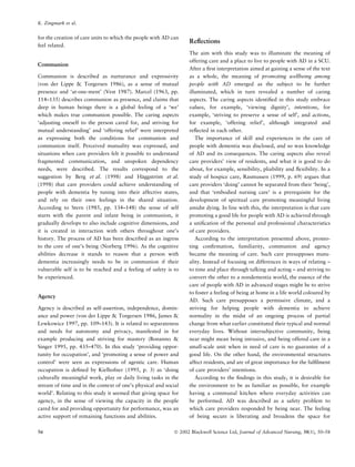 for the creation of care units to which the people with AD can
feel related.
Communion
Communion is described as nurturance and expressivity
(von der Lippe & Torgersen 1986), as a sense of mutual
presence and ‘at-one-ment’ (Vest 1987). Marcel (1963, pp.
114–135) describes communion as presence, and claims that
deep in human beings there is a global feeling of a ‘we’
which makes true communion possible. The caring aspects
‘adjusting oneself to the person cared for, and striving for
mutual understanding’ and ‘offering relief’ were interpreted
as expressing both the conditions for communion and
communion itself. Perceived mutuality was expressed, and
situations when care providers felt it possible to understand
fragmented communication, and unspoken dependency
needs, were described. The results correspond to the
suggestion by Berg et al. (1998) and Ha¨ggstro¨m et al.
(1998) that care providers could achieve understanding of
people with dementia by tuning into their affective states,
and rely on their own feelings in the shared situation.
According to Stern (1985, pp. 134–148) the sense of self
starts with the parent and infant being in communion, it
gradually develops to also include cognitive dimensions, and
it is created in interaction with others throughout one’s
history. The process of AD has been described as an ingress
to the core of one’s being (Norberg 1996). As the cognitive
abilities decrease it stands to reason that a person with
dementia increasingly needs to be in communion if their
vulnerable self is to be reached and a feeling of safety is to
be experienced.
Agency
Agency is described as self-assertion, independence, domin-
ance and power (von der Lippe & Torgersen 1986, James &
Lewkowicz 1997, pp. 109–143). It is related to separateness
and needs for autonomy and privacy, manifested in for
example producing and striving for mastery (Bonanno &
Singer 1995, pp. 435–470). In this study ‘providing oppor-
tunity for occupation’, and ‘promoting a sense of power and
control’ were seen as expressions of agentic care. Human
occupation is deﬁned by Kielhofner (1995, p. 3) as ‘doing
culturally meaningful work, play or daily living tasks in the
stream of time and in the context of one’s physical and social
world’. Relating to this study it seemed that giving space for
agency, in the sense of viewing the capacity in the people
cared for and providing opportunity for performance, was an
active support of remaining functions and abilities.
Reﬂections
The aim with this study was to illuminate the meaning of
offering care and a place to live to people with AD in a SCU.
After a ﬁrst interpretation aimed at gaining a sense of the text
as a whole, the meaning of promoting wellbeing among
people with AD emerged as the subject to be further
illuminated, which in turn revealed a number of caring
aspects. The caring aspects identiﬁed in this study embrace
values, for example, ‘viewing dignity’, intentions, for
example, ‘striving to preserve a sense of self’, and actions,
for example, ‘offering relief’, although integrated and
reﬂected in each other.
The importance of skill and experiences in the care of
people with dementia was disclosed, and so was knowledge
of AD and its consequences. The caring aspects also reveal
care providers’ view of residents, and what it is good to do
about, for example, sensibility, pliability and ﬂexibility. In a
study of hospice care, Rasmussen (1999, p. 69) argues that
care providers ‘doing’ cannot be separated from their ‘being’,
and that ‘embodied nursing care’ is a prerequisite for the
development of spiritual care promoting meaningful living
amidst dying. In line with this, the interpretation is that care
promoting a good life for people with AD is achieved through
a uniﬁcation of the personal and professional characteristics
of care providers.
According to the interpretation presented above, promo-
ting conﬁrmation, familiarity, communion and agency
became the meaning of care. Such care presupposes mutu-
ality. Instead of focusing on differences in ways of relating –
to time and place through talking and acting – and striving to
convert the other to a nondementia world, the essence of the
care of people with AD in advanced stages might be to strive
to foster a feeling of being at home in a life world coloured by
AD. Such care presupposes a permissive climate, and a
striving for helping people with dementia to achieve
normality in the midst of an ongoing process of partial
change from what earlier constituted their typical and normal
everyday lives. Without intersubjective community, being
near might mean being intrusive, and being offered care in a
small-scale unit when in need of care is no guarantee of a
good life. On the other hand, the environmental structures
affect residents, and are of great importance for the fulﬁlment
of care providers’ intentions.
According to the ﬁndings in this study, it is desirable for
the environment to be as familiar as possible, for example
having a communal kitchen where everyday activities can
be performed. AD was described as a safety problem to
which care providers responded by being near. The feeling
of being secure is liberating and broadens the space for
K. Zingmark et al.
56 Ó 2002 Blackwell Science Ltd, Journal of Advanced Nursing, 38(1), 50–58
 