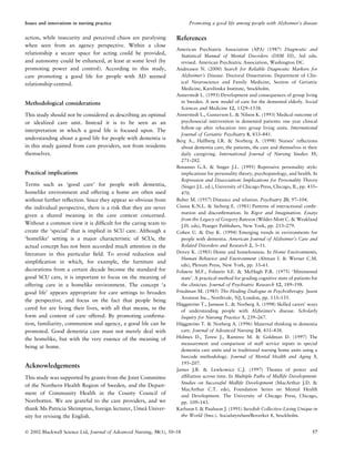 action, while insecurity and perceived chaos are paralysing
when seen from an agency perspective. Within a close
relationship a secure space for acting could be provided,
and autonomy could be enhanced, at least at some level (by
promoting power and control). According to this study,
care promoting a good life for people with AD seemed
relationship-centred.
Methodological considerations
This study should not be considered as describing an optimal
or idealized care unit. Instead it is to be seen as an
interpretation in which a good life is focused upon. The
understanding about a good life for people with dementia is
in this study gained from care providers, not from residents
themselves.
Practical implications
Terms such as ‘good care’ for people with dementia,
homelike environment and offering a home are often used
without further reﬂection. Since they appear so obvious from
the individual perspective, there is a risk that they are never
given a shared meaning in the care context concerned.
Without a common view it is difﬁcult for the caring team to
create the ‘special’ that is implied in SCU care. Although a
‘homelike’ setting is a major characteristic of SCUs, the
actual concept has not been accorded much attention in the
literature in this particular ﬁeld. To avoid reduction and
simpliﬁcation in which, for example, the furniture and
decorations from a certain decade become the standard for
good SCU care, it is important to focus on the meaning of
offering care in a homelike environment. The concept ‘a
good life’ appears appropriate for care settings to broaden
the perspective, and focus on the fact that people being
cared for are living their lives, with all that means, in the
form and content of care offered. By promoting conﬁrma-
tion, familiarity, communion and agency, a good life can be
promoted. Good dementia care must not merely deal with
the homelike, but with the very essence of the meaning of
being at home.
Acknowledgements
This study was supported by grants from the Joint Committee
of the Northern Health Region of Sweden, and the Depart-
ment of Community Health in the County Council of
Norrbotten. We are grateful to the care providers, and we
thank Ms Patricia Shrimpton, foreign lecturer, Umea˚ Univer-
sity for revising the English.
References
American Psychiatric Association (APA) (1987) Diagnostic and
Statistical Manual of Mental Disorders (DSM III), 3rd edn.
revised. American Psychiatric Association, Washington DC.
Andreasen N. (2000) Search for Reliable Diagnostic Markers for
Alzheimer’s Disease. Doctoral Dissertation. Department of Clin-
ical Neuroscience and Family Medicine, Section of Geriatric
Medicine, Karolinska Institute, Stockholm.
Annerstedt L. (1993) Development and consequences of group living
in Sweden. A new model of care for the demented elderly. Social
Sciences and Medicine 12, 1529–1538.
Annerstedt L., Gustavson L. & Nilson K. (1993) Medical outcome of
psychosocial intervention in demented patients: one year clinical
follow-up after relocation into group living units. International
Journal of Geriatric Psychiatry 8, 833–841.
Berg A., Hallberg I.R. & Norberg A. (1998) Nurses’ reﬂections
about dementia care, the patients, the care and themselves in their
daily caregiving. International Journal of Nursing Studies 35,
271–282.
Bonanno G.A. & Singer J.L. (1995) Repressive personality style:
implications for personality theory, psychopatology, and health. In
Repression and Dissociation: Implications for Personality Theory
(Singer J.L. ed.), University of Chicago Press, Chicago, IL, pp. 435–
470.
Buber M. (1957) Distance and relation. Psychiatry 20, 97–104.
Cissna K.N.L. & Sieburg E. (1981) Patterns of interactional conﬁr-
mation and disconﬁrmation. In Rigor and Imagination. Essays
from the Legacy of Gregory Bateson (Wilder-Mott C. & Weakland
J.H. eds), Praeger Publishers, New York, pp. 253–279.
Cohen U. & Day K. (1994) Emerging trends in environments for
people with dementia. American Journal of Alzheimer’s Care and
Related Disorders and Research 2, 3–11.
Dovey K. (1985) Home and homelessness. In Home Environments,
Human Behavior and Environment (Altman I. & Werner C.M.
eds), Plenum Press, New York, pp. 33–61.
Folstein M.F., Folstein S.E. & McHugh P.R. (1975) ‘Minimental
state’. A practical method for grading cognitive state of patients for
the clinician. Journal of Psychiatric Research 12, 189–198.
Friedman M. (1985) The Healing Dialogue in Psychotherapy. Jason
Aronson Inc., Northvale, NJ, London, pp. 133–135.
Ha¨ggstro¨m T., Jansson L. & Norberg A. (1998) Skilled carers’ ways
of understanding people with Alzheimer’s disease. Scholarly
Inquiry for Nursing Practice 3, 239–267.
Ha¨ggstro¨m T. & Norberg A. (1996) Maternal thinking in dementia
care. Journal of Advanced Nursing 24, 431–438.
Holmes D., Teresi J., Ramirez M. & Goldman D. (1997) The
measurement and comparison of staff service inputs in special
dementia care units and in traditional nursing home units using a
barcode methodology. Journal of Mental Health and Aging 3,
195–207.
James J.B. & Lewkowicz C.J. (1997) Themes of power and
afﬁliation across time. In Multiple Paths of Midlife Development.
Studies on Successful Midlife Development (MacArthur J.D. &
MacArthur C.T. eds), Foundation Series on Mental Health
and Development. The University of Chicago Press, Chicago,
pp. 109–143.
Karlsson I. & Paulsson J. (1991) Swedish Collective-Living Unique in
the World (Swe.). Socialstyrelsen/Boverket 8, Stockholm.
Issues and innovations in nursing practice Promoting a good life among people with Alzheimer’s disease
Ó 2002 Blackwell Science Ltd, Journal of Advanced Nursing, 38(1), 50–58 57
 