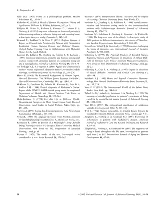 Kelly D.A. (1975) Home as a philosophical problem. Modern
Schoolman 52, 150–167.
Kielhofner G. (1995) A Model of Human Occupation: Theory and
Application. Williams & Wilkins, Baltimore, MD, p. 3.
Kihlgren M., Bra˚ne G., Karlsson I., Kuremyr D., Leissner P. &
Norberg A. (1992) Long-term inﬂuences on demented patients in
different caring milieus, a collective living unit and a nursing home:
a descriptive two-year study. Dementia 3, 342–349.
Kitwood T., Buckland S. & Petre T. (1995) Brighter Futures. A
Report on Research into Provision for Persons with Dementia in
Residential Homes, Nursing Homes, and Sheltered Housing.
Oxford Anchor Housing Trust in Collaboration with Methodist
Homes for the Aged, Oxford.
Kuremyr D., Kihlgren M., Norberg A., A˚ stro¨m S. & Karlsson I.
(1994) Emotional experiences, empathy and burnout among staff
in close contact with demented patients at a collective living unit
and a nursing home. Journal of Advanced Nursing 19, 670–679.
von der Lippe A.L. & Torgersen S. (1986) Agency and communion in
mothers related to parental adaptation fathers’ personality and the
marriage. Scandinavian Journal of Psychology 27, 266–276.
Marcel G. (1963) The Existential Background of Human Dignity.
Harvard University: The William James Lectures 1961–1962.
Harvard University Press, Cambridge, MA, pp. 114–135.
McKhann G., Drachman D., Folstein M., Katzman R., Price D. &
Stadlan E.M. (1984) Clinical diagnosis of Alzheimer’s Disease.
Report of the NINCDS ARDRA work group under the auspices of
Department of Health and Human Services Task Force on
Alzheimer’s disease. Neurology 38, 359–364.
Melin-Emilsson U. (1998) Everyday Life in Different Worlds.
Dementia and Caregivers in Three Group Homes (Swe). Doctoral
Dissertation. Lund Studies in Social Welfare, Arkiv, Eslo¨v, pp.
251–255.
Norberg A. (1996) Caring for demented patients. Acta Neurologica
Scandinavica 165(Suppl.), 105–108.
Nyman K. (1989) The Language of Houses (Swe). Nordiska institutet
fo¨r samha¨llsplanering Dissertation no. 9, Atlantis Art house, Juva.
Rasmussen B. (1999) In Pursuit of a Meaningful Living Admidst
Dying. Nursing Practice in a Hospice. Umea˚ University Medical
Dissertations. New Series no. 592. Department of Advanced
Nursing, Umea˚, p. 69.
Ricoeur P. (1971) The model of the text. Meaningful action
considered as a text. Social Research 38, 529–562.
Ricoeur P. (1976) Interpretation Theory. Discourse and the Surplus
of Meaning. Christian University Press, Fort Worth, TX.
Sandman P.O., Norberg A. & Adolfsson R. (1986) Verbal commu-
nication and behaviour during meals in ﬁve institutionalized
patients with Alzheimer-type dementia. Journal of Advanced
Nursing 13, 571–578.
Sandman P.O., Adolfsson R., Norberg A., Nystro¨m L. & Winblad B.
(1988) The long-term care of the elderly. A descriptive study of
3600 patients in different institutions in the county of Va¨sterbot-
ten, Sweden. Comprehensive Gerontology 2, 120–133.
Sixsmith A., Stilwell J. & Copeland J. (1993) Dementia: challenging
the limits of dementia care. International Journal of Geriatric
Psychiatry 8, 993–1000.
So¨derberg A. (1999) The Practical Wisdom of Enrolled Nurses,
Registered Nurses, and Physicians in Situations of Ethical Difﬁ-
culty in Intensive Care. Umea˚ University Medical Dissertations.
New Series no. 603. Department of Advanced Nursing, Umea˚, pp.
22–23.
So¨derberg A., Gilje F. & Norberg A. (1997) Dignity in situations
of ethical difﬁculty. Intensive and Critical Care Nursing 13,
135–144.
Steinbock A.J. (1995) Home and Beyond. Generative Phenome-
nology After Husserl. Northwestern University Press, Evanston, IL,
pp. 183, 224.
Stern D.N. (1985) The Interpersonal World of the Infant. Basic
Books, New York, pp. 134–148.
Talseth A.-G., Lindseth A., Jacobsson L. & Norberg A. (1999) The
meaning of suicidal psychiatric in-patients’ experiences of being
cared for by mental health nurses. Journal of Advanced Nursing
29, 1034–1041.
Vest J.H.C. (1987) The philosophical signiﬁcance of wilderness
solitude. Environmental Ethics 9, 303–330.
Weil S. (1962) Human personality. In Selected Essays Chosen &
translated by Rees R. Oxford University Press, London, pp. 9–11.
Zingmark K., Norberg A. & Sandman P.O. (1993) Experience of
at-homeness in patients with Alzheimer’s disease. American
Journal of Alzheimer’s Care and Related Disorders and Research
8, 10–16.
Zingmark K., Norberg A. & Sandman P.O. (1995) The experience of
being at home throughout the life span. Investigation of persons
aged from 2 to 102. International Journal of Aging and Human
Development 41, 47–60.
K. Zingmark et al.
58 Ó 2002 Blackwell Science Ltd, Journal of Advanced Nursing, 38(1), 50–58
 