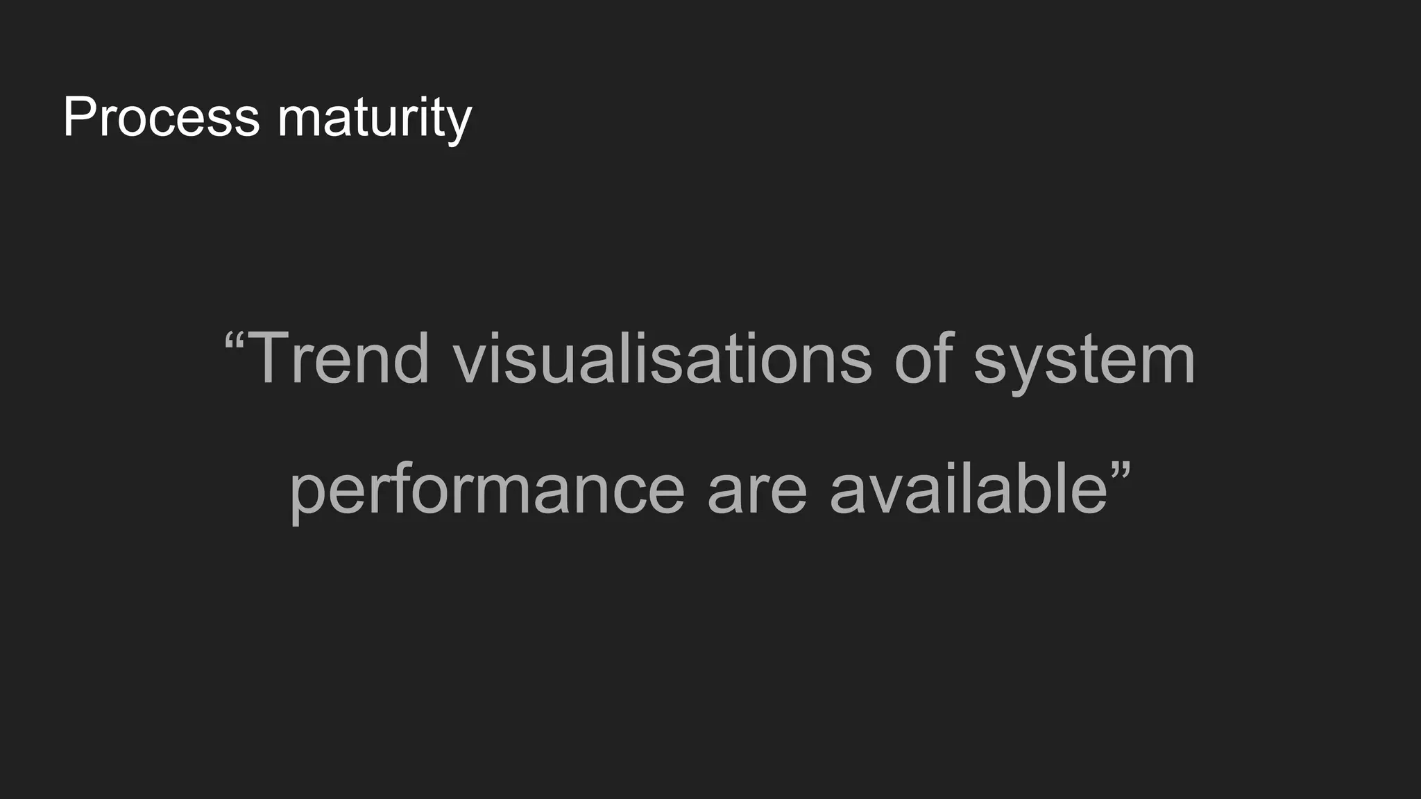 Process maturity
“Trend visualisations of system
performance are available”
 