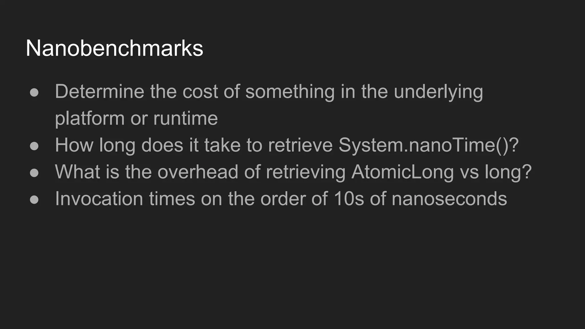 Nanobenchmarks
● Determine the cost of something in the underlying
platform or runtime
● How long does it take to retrieve System.nanoTime()?
● What is the overhead of retrieving AtomicLong vs long?
● Invocation times on the order of 10s of nanoseconds
 