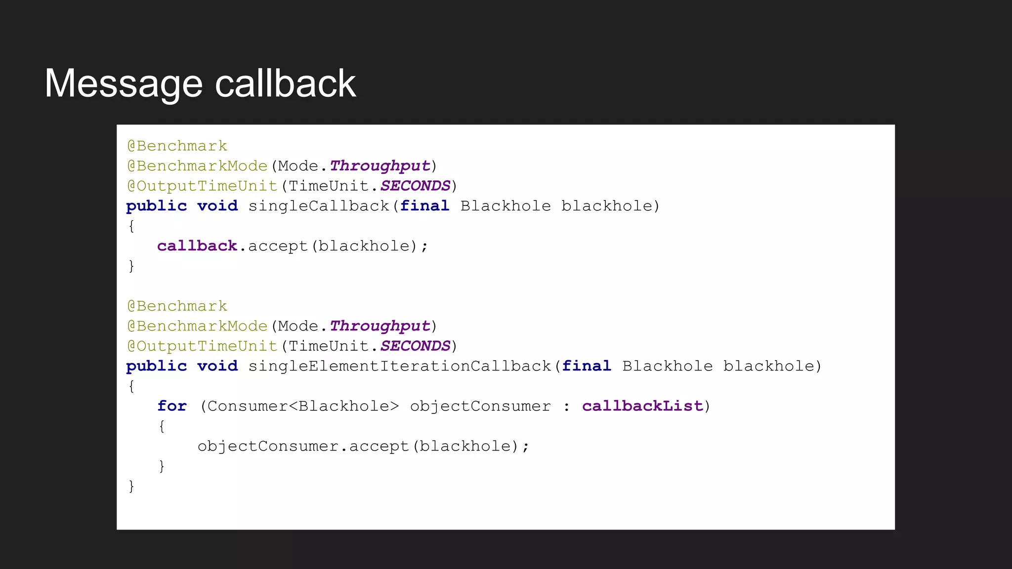 Message callback
@Benchmark
@BenchmarkMode(Mode.Throughput)
@OutputTimeUnit(TimeUnit.SECONDS)
public void singleCallback(final Blackhole blackhole)
{
callback.accept(blackhole);
}
@Benchmark
@BenchmarkMode(Mode.Throughput)
@OutputTimeUnit(TimeUnit.SECONDS)
public void singleElementIterationCallback(final Blackhole blackhole)
{
for (Consumer<Blackhole> objectConsumer : callbackList)
{
objectConsumer.accept(blackhole);
}
}
 