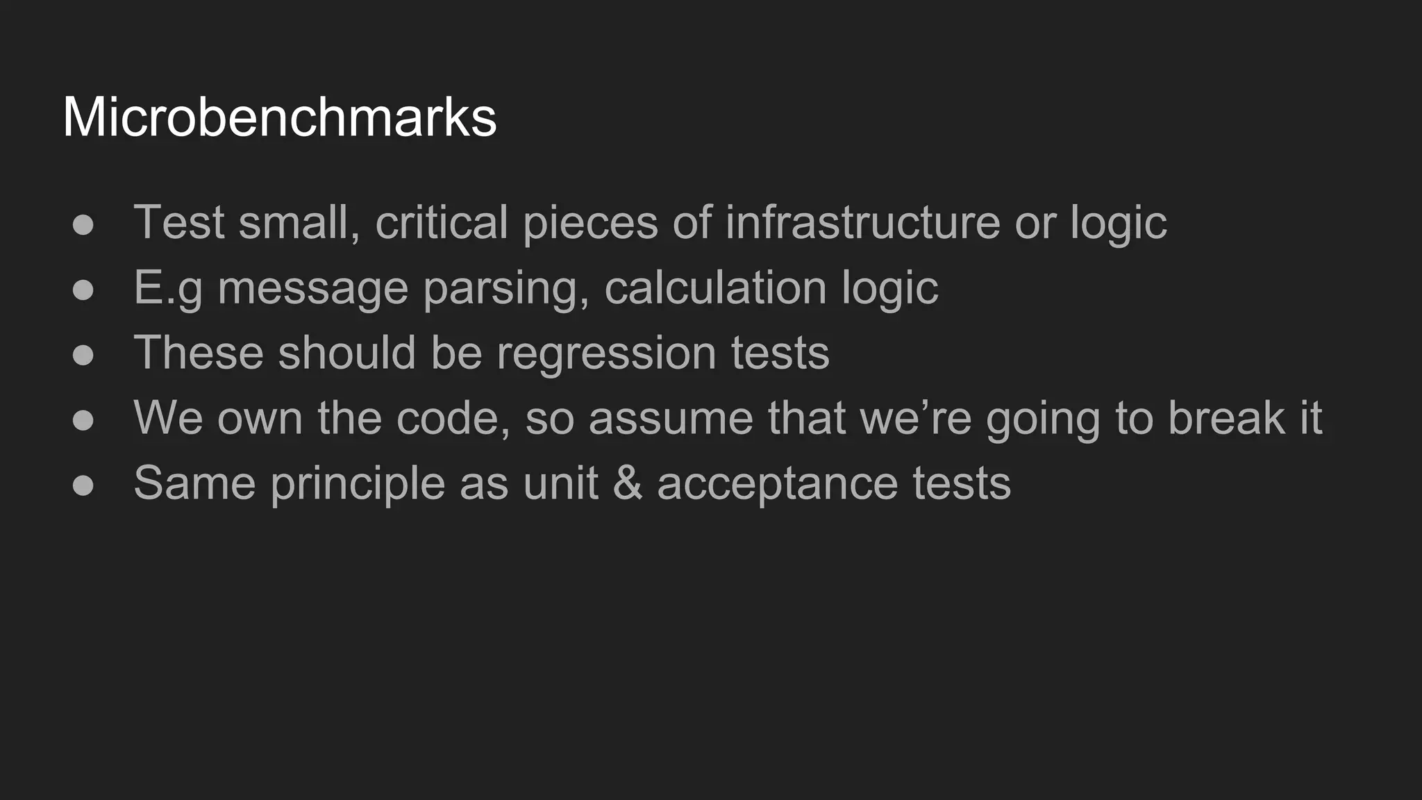Microbenchmarks
● Test small, critical pieces of infrastructure or logic
● E.g message parsing, calculation logic
● These should be regression tests
● We own the code, so assume that we’re going to break it
● Same principle as unit & acceptance tests
 