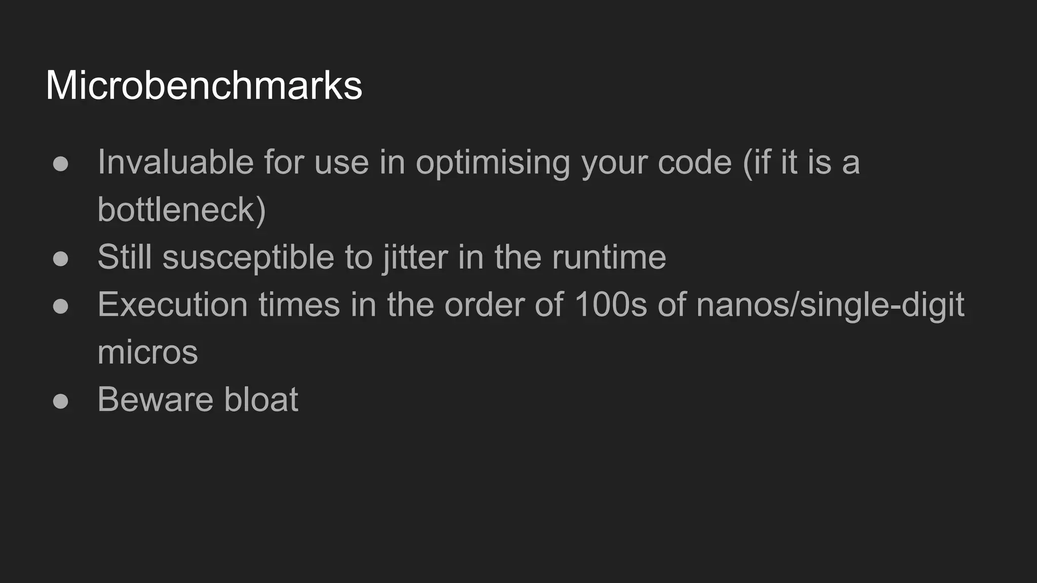 Microbenchmarks
● Invaluable for use in optimising your code (if it is a
bottleneck)
● Still susceptible to jitter in the runtime
● Execution times in the order of 100s of nanos/single-digit
micros
● Beware bloat
 