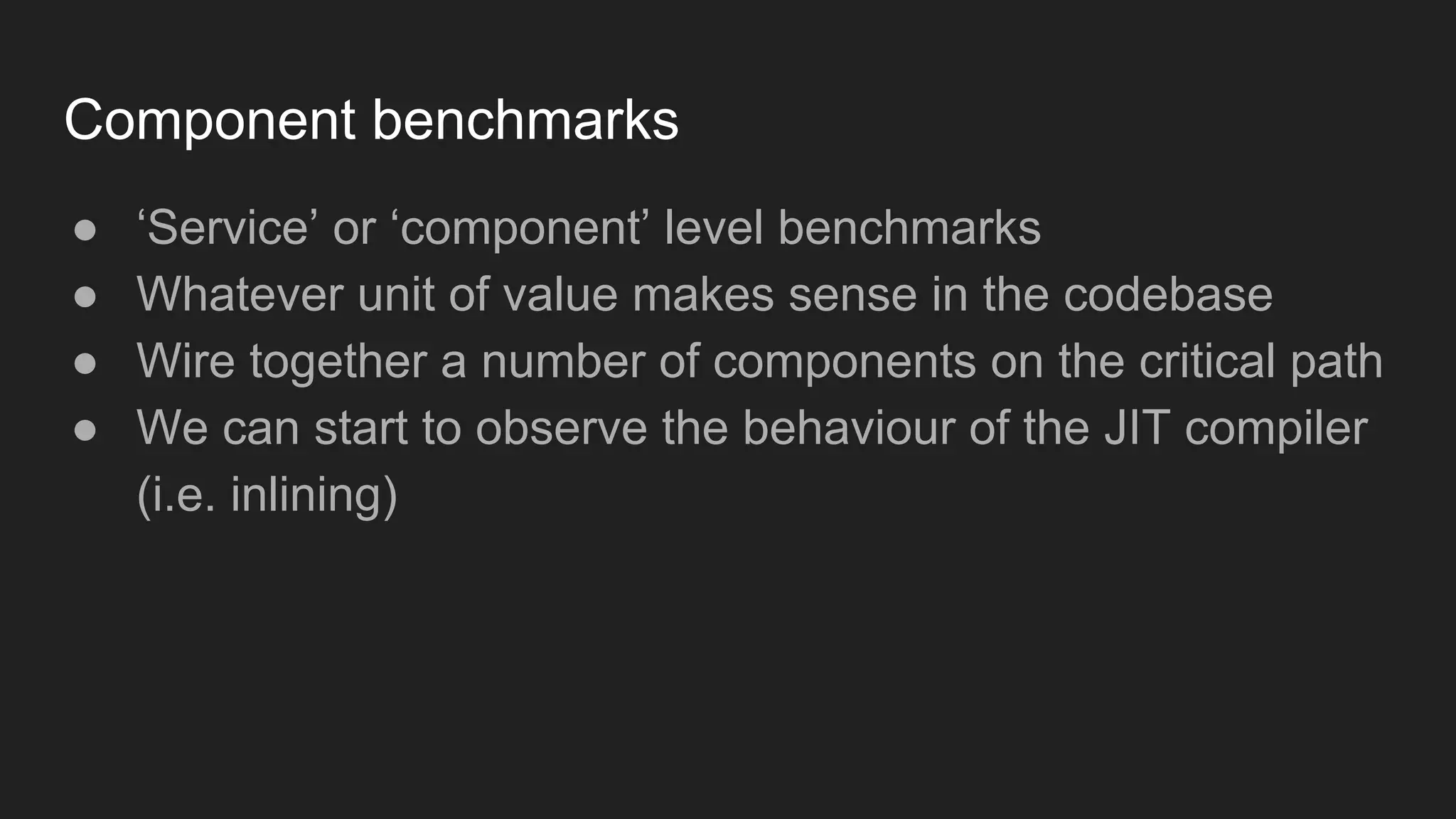 Component benchmarks
● ‘Service’ or ‘component’ level benchmarks
● Whatever unit of value makes sense in the codebase
● Wire together a number of components on the critical path
● We can start to observe the behaviour of the JIT compiler
(i.e. inlining)
 