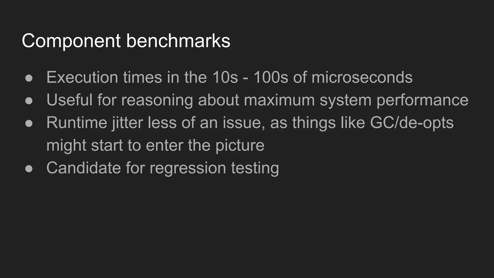 Component benchmarks
● Execution times in the 10s - 100s of microseconds
● Useful for reasoning about maximum system performance
● Runtime jitter less of an issue, as things like GC/de-opts
might start to enter the picture
● Candidate for regression testing
 