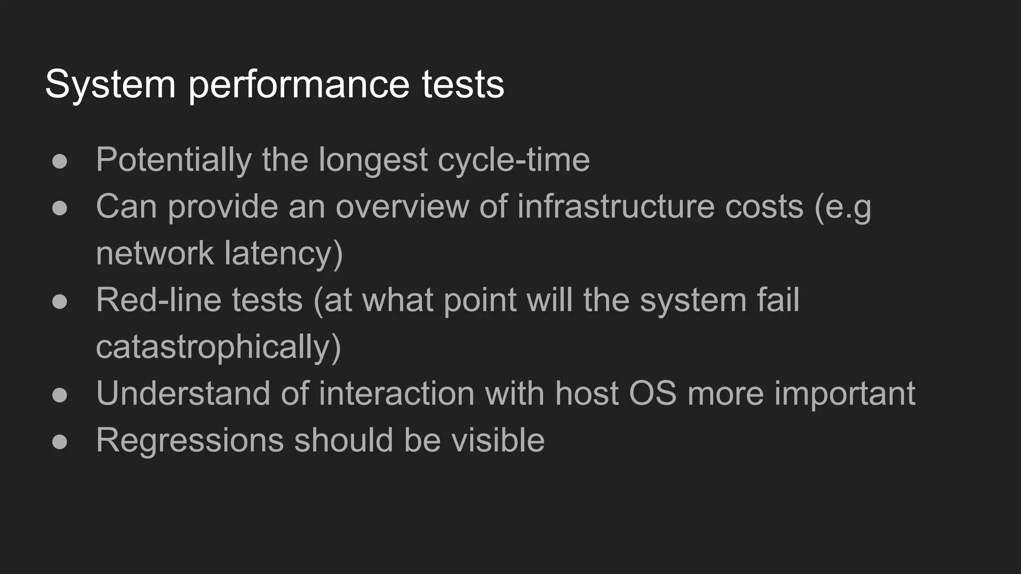 System performance tests
● Potentially the longest cycle-time
● Can provide an overview of infrastructure costs (e.g
network latency)
● Red-line tests (at what point will the system fail
catastrophically)
● Understand of interaction with host OS more important
● Regressions should be visible
 