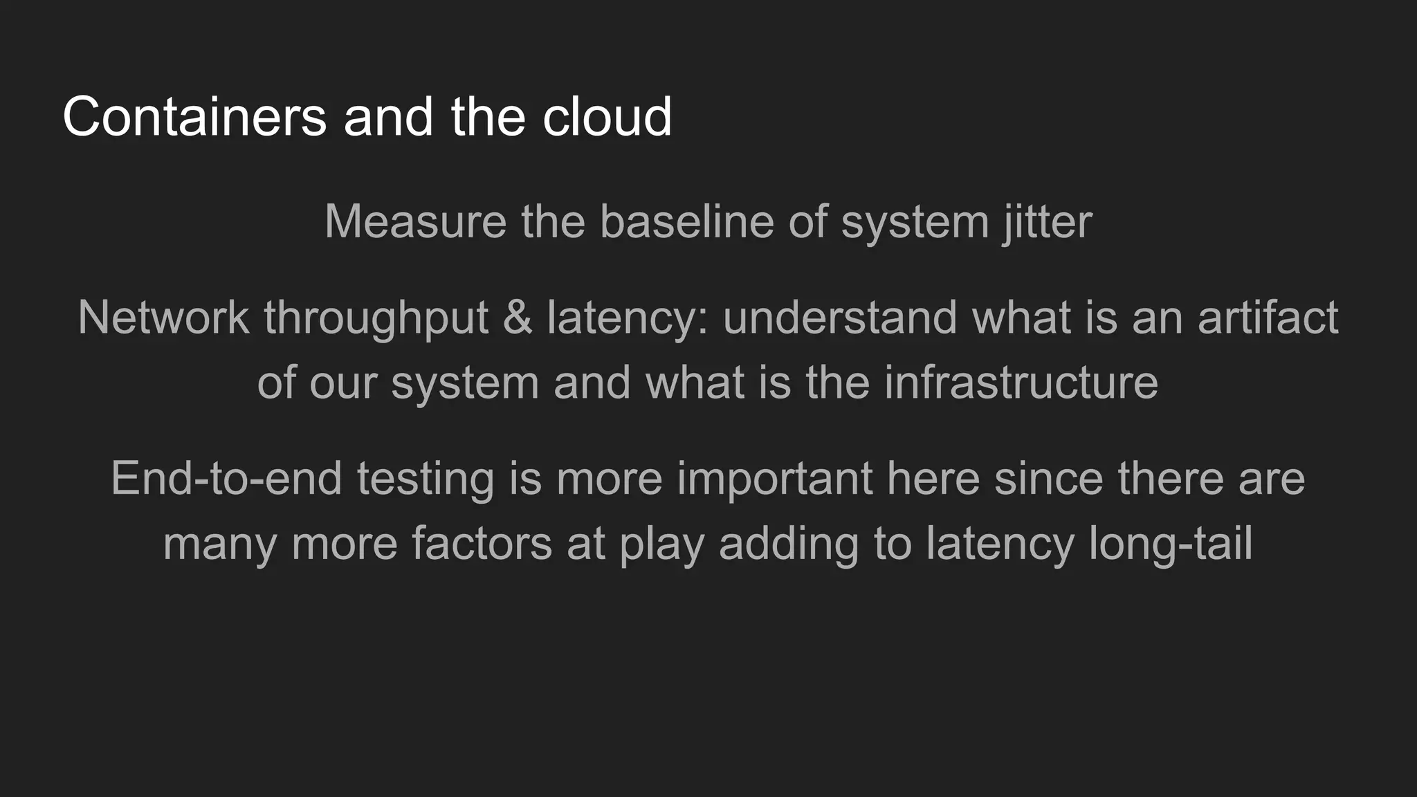 Containers and the cloud
Measure the baseline of system jitter
Network throughput & latency: understand what is an artifact
of our system and what is the infrastructure
End-to-end testing is more important here since there are
many more factors at play adding to latency long-tail
 