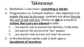 Takeaways
1. Blockchain = Less trust = everything is harder.
2. Programmers vs. Contract-Authors : Dev objective is to
enable the user to do more, contracts are about forcing
the user to opt-into less. Oracle can fail as a result of
actions that users are allowed to take:
1. …too easy for user to assume two identities / make bribe.
2. …too easy for the service to be “too” popular.
3. …too easy for rivals to enter and ‘steal’ the service.
3. In the blockchain world, code is built upon a
foundation of incentives.
 