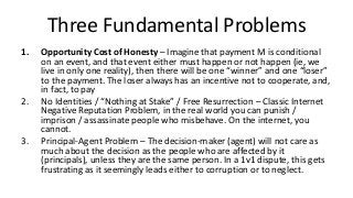 Three Fundamental Problems
1. Opportunity Cost of Honesty – Imagine that payment M is conditional
on an event, and that event either must happen or not happen (ie, we
live in only one reality), then there will be one “winner” and one “loser”
to the payment. The loser always has an incentive not to cooperate, and,
in fact, to pay
2. No Identities / “Nothing at Stake” / Free Resurrection – Classic Internet
Negative Reputation Problem, in the real world you can punish /
imprison / assassinate people who misbehave. On the internet, you
cannot.
3. Principal-Agent Problem – The decision-maker (agent) will not care as
much about the decision as the people who are affected by it
(principals), unless they are the same person. In a 1v1 dispute, this gets
frustrating as it seemingly leads either to corruption or to neglect.
 