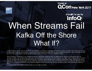KAFKA@GS
When Streams Fail
Kafka Off the Shore
What If?
© 2017 Goldman Sachs.  This presentation should not be relied upon or considered investment advice. Goldman Sachs does not warrant
or guarantee to anyone the accuracy, completeness or efficacy of this presentation, and recipients should not rely on it except at their
own risk. This presentation may not be forwarded or disclosed except with this disclaimer intact.
  
These materials (“Materials”) are confidential and for discussion purposes only. The Materials are based on information that we
consider reliable, but Goldman Sachs does not represent that it is accurate, complete and/or up to date, and it should not be relied on
as such. The Materials do not constitute advice nor is Goldman Sachs recommending any action based upon them. Opinions expressed
may not be those of Goldman Sachs unless otherwise expressly noted. As a condition to Goldman Sachs presenting the Materials to you,
you agree to treat the Materials in a confidential manner and not disclose the contents thereof without the permission of Goldman
Sachs.
© Copyright 2017 The Goldman Sachs Group, Inc. All rights reserved.
 