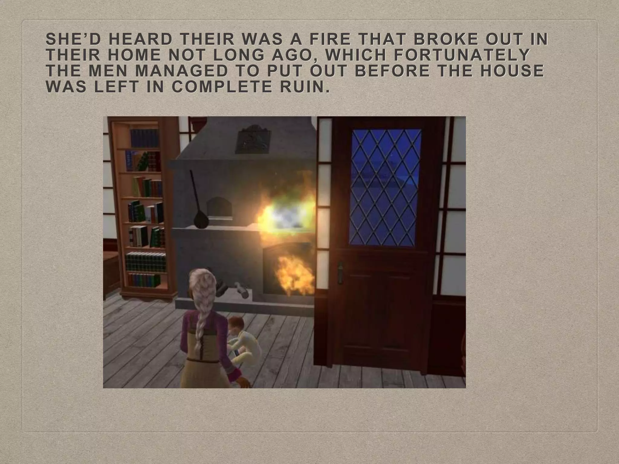 SHE’D HEARD THEIR WAS A FIRE THAT BROKE OUT IN
THEIR HOME NOT LONG AGO, WHICH FORTUNATELY
THE MEN MANAGED TO PUT OUT BEFORE THE HOUSE
WAS LEFT IN COMPLETE RUIN.
 