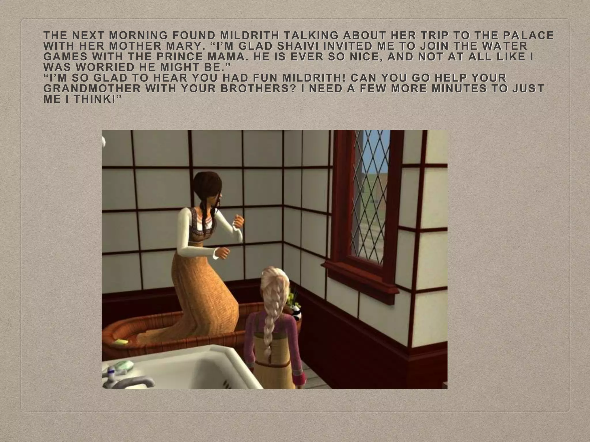 THE NEXT MORNING FOUND MILDRITH TALKING ABOUT HER TRIP TO THE PA LACE
WITH HER MOTHER MARY. “I’M GLAD SHAIVI INVITED ME TO JOIN THE WA TER
GAMES WITH THE PRINCE MAMA. HE IS EVER SO NICE, AND NOT AT ALL L IKE I
WAS WORRIED HE MIGHT BE.”
“I’M SO GLAD TO HEAR YOU HAD FUN MILDRITH! CAN YOU GO HELP YOUR
GRANDMOTHER WITH YOUR BROTHERS? I NEED A FEW MORE MINUTES TO JUS T
ME I THINK!”
 
