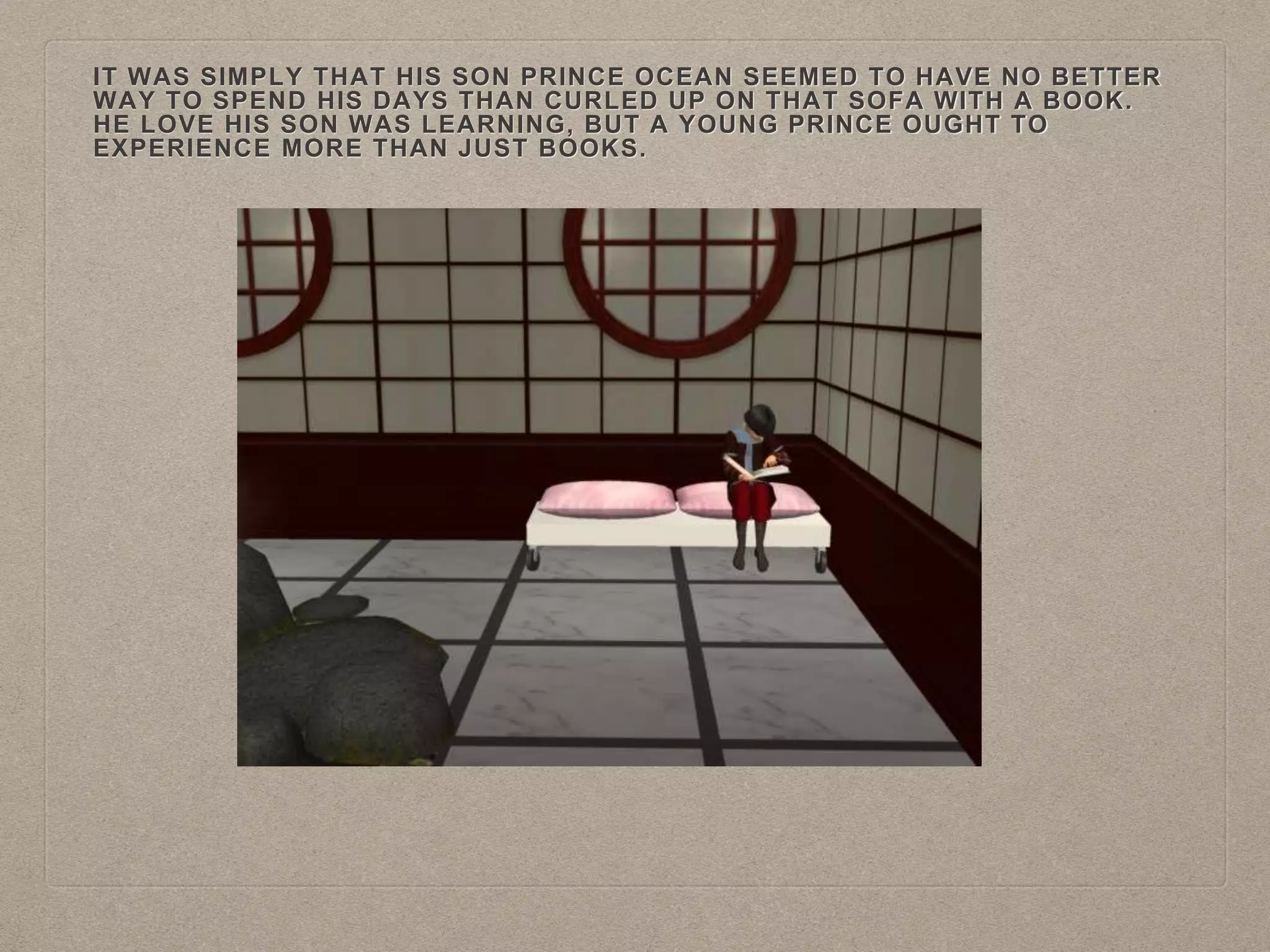 IT WAS SIMPLY THAT HIS SON PRINCE OCEAN SEEMED TO HAVE NO BETTER
WAY TO SPEND HIS DAYS THAN CURLED UP ON THAT SOFA WITH A BOOK.
HE LOVE HIS SON WAS LEARNING, BUT A YOUNG PRINCE OUGHT TO
EXPERIENCE MORE THAN JUST BOOKS.
 