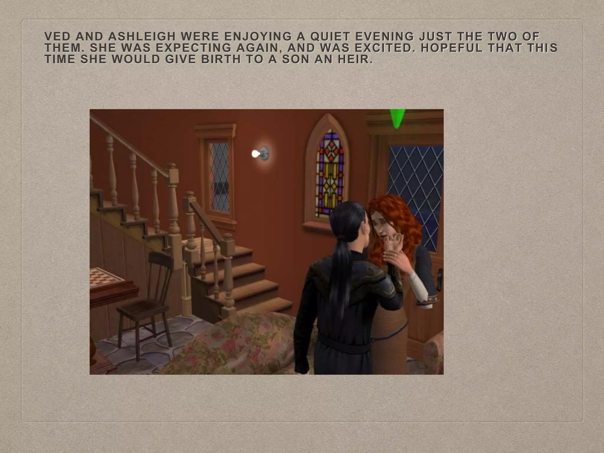 VED AND ASHLEIGH WERE ENJOYING A QUIET EVENING JUST THE TWO OF
THEM. SHE WAS EXPECTING AGAIN, AND WAS EXCITED. HOPEFUL THAT THIS
TIME SHE WOULD GIVE BIRTH TO A SON AN HEIR.
 