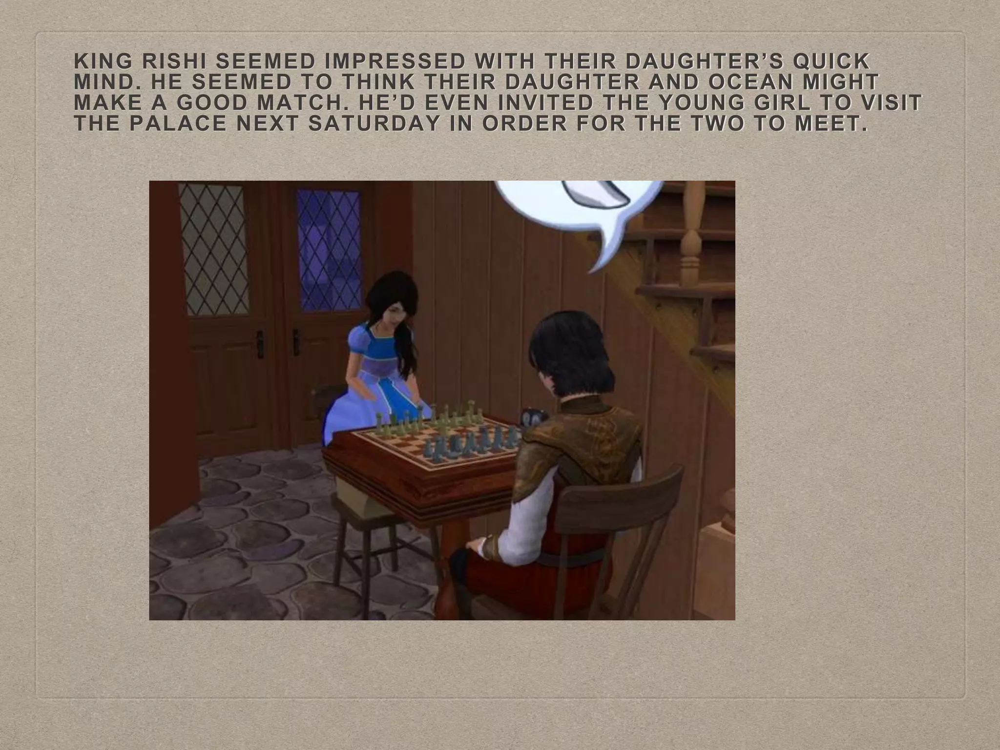 KING RISHI SEEMED IMPRESSED WITH THEIR DAUGHTER’S QUICK
MIND. HE SEEMED TO THINK THEIR DAUGHTER AND OCEAN MIGHT
MAKE A GOOD MATCH. HE’D EVEN INVITED THE YOUNG GIRL TO VISIT
THE PALACE NEXT SATURDAY IN ORDER FOR THE TWO TO MEET.
 