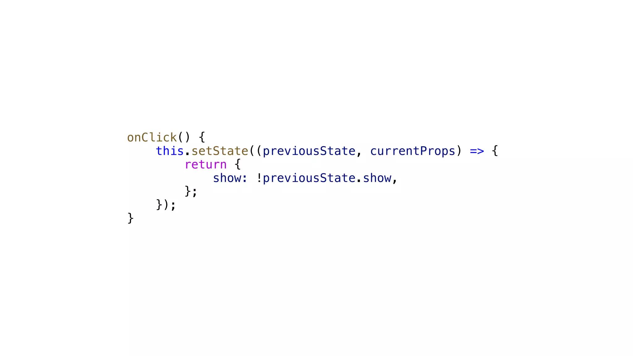 onClick() { this.setState((previousState, currentProps) => { return { show: !previousState.show, }; }); } 