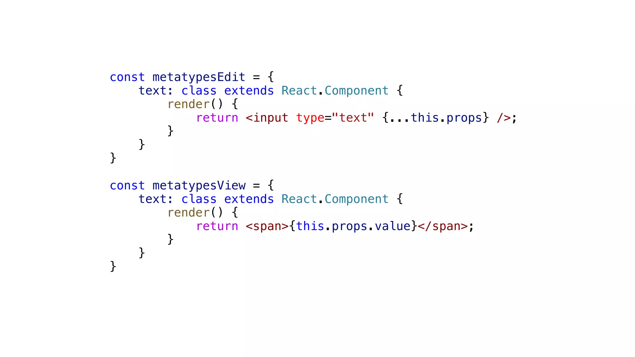 const metatypesEdit = { text: class extends React.Component { render() { return <input type="text" {...this.props} />; } } } const metatypesView = { text: class extends React.Component { render() { return <span>{this.props.value}</span>; } } } 