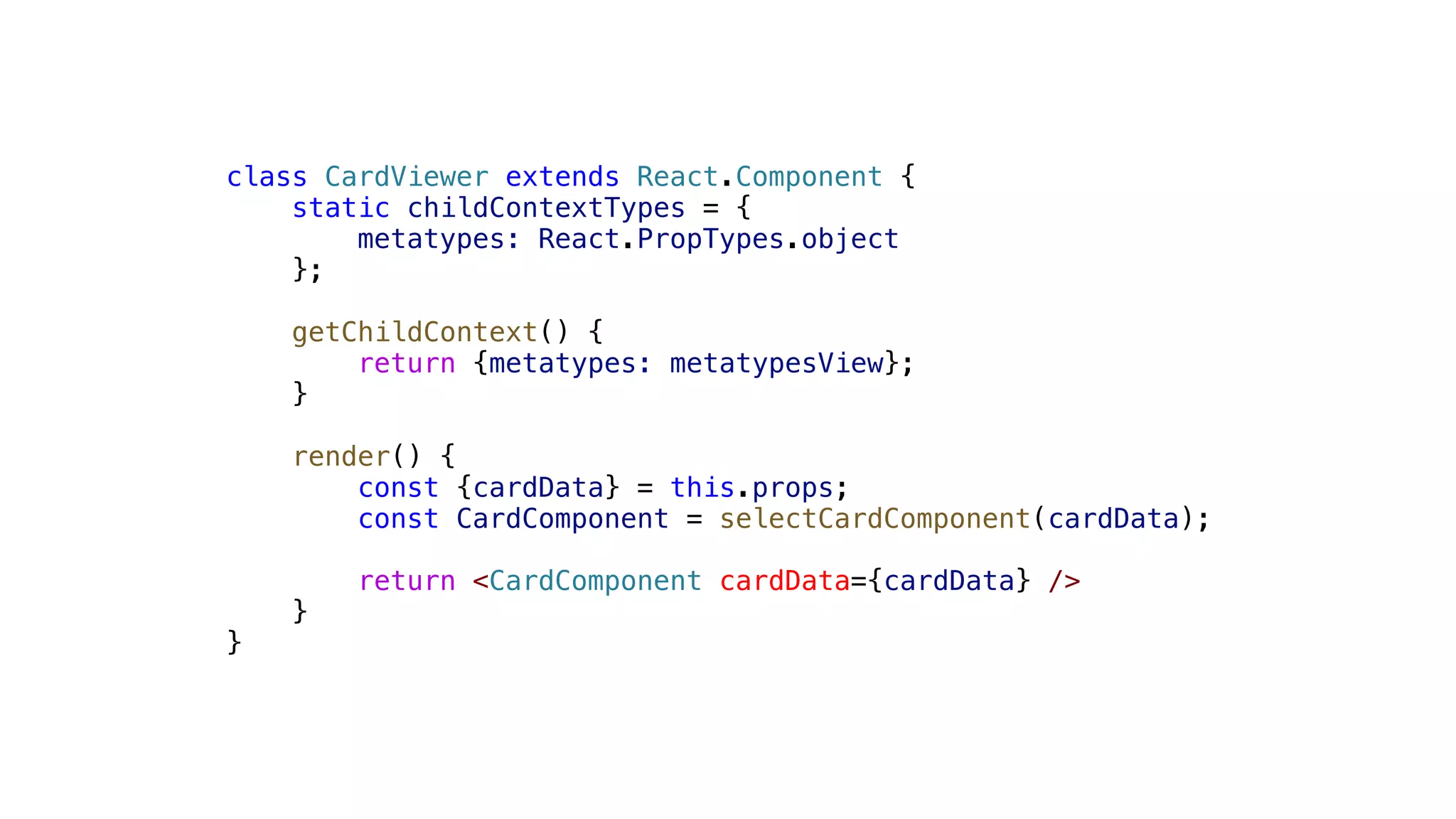 class CardViewer extends React.Component { static childContextTypes = { metatypes: React.PropTypes.object }; getChildContext() { return {metatypes: metatypesView}; } render() { const {cardData} = this.props; const CardComponent = selectCardComponent(cardData); return <CardComponent cardData={cardData} /> } } 