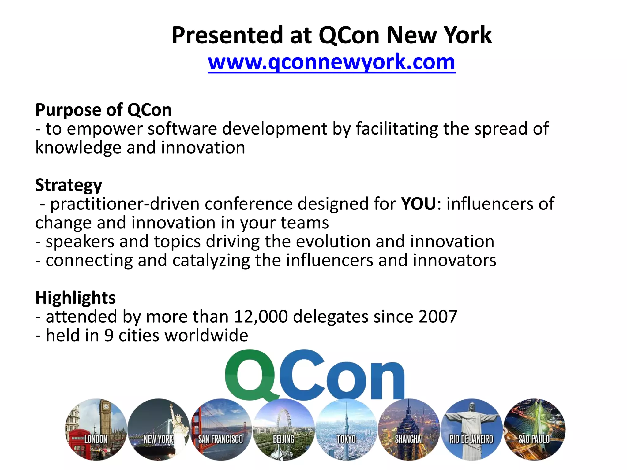 Presented at QCon New York www.qconnewyork.com Purpose of QCon - to empower software development by facilitating the spread of knowledge and innovation Strategy - practitioner-driven conference designed for YOU: influencers of change and innovation in your teams - speakers and topics driving the evolution and innovation - connecting and catalyzing the influencers and innovators Highlights - attended by more than 12,000 delegates since 2007 - held in 9 cities worldwide 