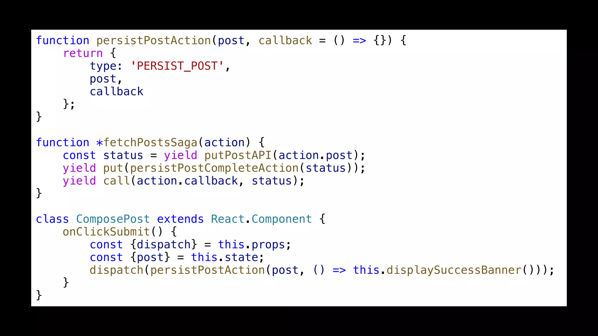function persistPostAction(post, callback = () => {}) { return { type: 'PERSIST_POST', post, callback }; } function *fetchPostsSaga(action) { const status = yield putPostAPI(action.post); yield put(persistPostCompleteAction(status)); yield call(action.callback, status); } class ComposePost extends React.Component { onClickSubmit() { const {dispatch} = this.props; const {post} = this.state; dispatch(persistPostAction(post, () => this.displaySuccessBanner())); } } 